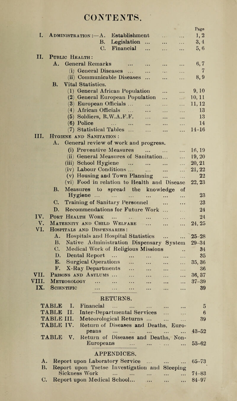CONTENTS. Page I. Administration:—A. Establishment ... 1,2 B. Legislation. 3,4 O. Financial ... ... ... 5,6 II. Public Health : A. General Remarks ... ... ... ... 6,7 (i) General Diseases ... ... ... ... 7 (ii) Communicable Diseases ... ... ... 8,9 B. Vital Statistics. (1) General African Population ... ... 9, 10 (2) General European Population ... ... 10,11 (3) European Officials ... ... ... ... 11,12 (4) African Officials ... ... ... ... 13 (5) Soldiers, R.W.A.F.F. 13 (6) Police . ... . 14 (7) Statistical Tables ... ... ... ... 14-16 III. Hygiene and Sanitation : A. General review of work and progress. (i) Preventive Measures ... ... ... 16,19 (ii) General Measures of Sanitation... ... 19,20 (iii) School Hygiene .20, 21 (iv) Labour Conditions ... ... ... ... 21,22 (v) Housing and Town Planning . 22 (vi) Food in relation to Health and Disease 22, 23 B. Measures to spread the knowledge of Hygiene. 23 C. Training of Sanitary Personnel ... ... 23 D. Recommendations for Future Work ... ... 24 IV. Port Health Work . 24 V. Maternity and Child Welfare . ... 24,25 VI. Hospitals and Dispensaries: A. Hospitals and Hospital Statistics . 25-28 B. Native Administration Dispensary System 29-34 C. Medical Work of Religious Missions .. 34 D. Dental Report ... ... ... ... ... 35 E. Surgical Operations ... ... ... ... 35,36 F. X-Ray Departments . 36 VII. Prisons and Asylums.36, 37 VIII. Meteorology .37-39 IX. Scientific . 39 RETURNS. TABLE I. Financial . 5 TABLE II. Inter-Departmental Services ... ... 6 TABLE III. Meteorological Returns ... ... ... 39 TABLE IV. Return of Diseases and Deaths, Euro¬ peans . 43-52 TABLE V. Return of Diseases and Deaths, Non- Europeans . 53-62 APPENDICES. A. Report upon Laboratory Service ... ... ... 65-73 B. Report upon Tsetse Investigation and Sleeping Sickness Work . ... . 74-83 C. Report upon Medical School. . 84-97