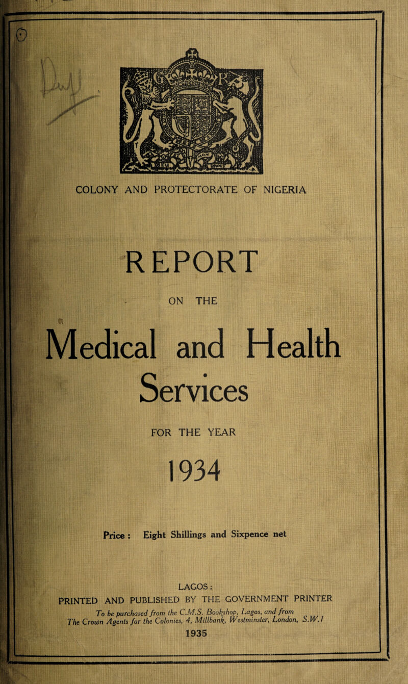 REPORT ON THE Medical and Health Services FOR THE YEAR 1934 Price : Eight Shillings and Sixpence net LAGOS: PRINTED AND PUBLISHED BY THE GOVERNMENT PRINTER To be purchased from the C.M.S. Bookshop, Lagos, and from The Crown Agents for the Colonies, 4, Millbank, Westminster, London, S.WJ 1935