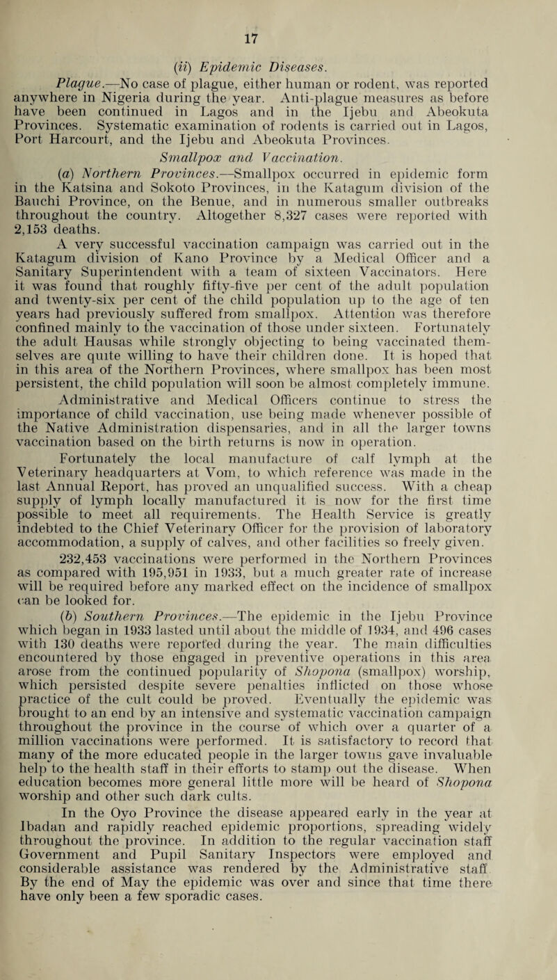 (ii) Epidemic Diseases. Plague .—No case of plague, either human or rodent, was reported anywhere in Nigeria during the year. Anti-plague measures as before have been continued in Lagos and in the Ijebu and Abeokuta Provinces. Systematic examination of rodents is carried out in Lagos, Port Harcourt, and the Ijebu and Abeokuta Provinces. Smallpox and Vaccination. (a) Northern Provinces.—Smallpox occurred in epidemic form in the Katsina and Sokoto Provinces, in the Katagum division of the Ban chi Province, on the Benue, and in numerous smaller outbreaks throughout the country. Altogether 8,327 cases were reported with 2,153 deaths. A very successful vaccination campaign was carried out in the Katagum division of Kano Province by a Medical Officer and a Sanitary Superintendent with a team of sixteen Vaccinators. Here it was found that roughly fifty-five per cent of the adult population and twenty-six per cent of the child population up to the age of ten years had previously suffered from smallpox. Attention was therefore confined mainlv to the vaccination of those under sixteen. Fortunatelv the adult Hausas while strongly objecting to being vaccinated them¬ selves are quite willing to have their children done. It is hoped that in this area of the Northern Provinces, where smallpox has been most persistent, the child population will soon be almost completely immune. Administrative and Medical Officers continue to stress the importance of child vaccination, use being made whenever possible of the Native Administration dispensaries, and in all the larger towns vaccination based on the birth returns is now in operation. Fortunately the local manufacture of calf lymph at the Veterinary headquarters at Vom, to which reference was made in the last Annual Report, has proved an unqualified success. With a cheap supply of lymph locally manufactured it is now for the first time possible to meet all requirements. The Health Service is greatly indebted to the Chief Veterinary Officer for the provision of laboratory accommodation, a supply of calves, and other facilities so freely given. 232,453 vaccinations were performed in the Northern Provinces as compared with 195,951 in 1933, but a much greater rate of increase will be required before any marked effect on the incidence of smallpox can be looked for. (b) Southern Provinces.—The epidemic in the Ijebu Province which began in 1933 lasted until about the middle of 1934, and 496 cases with 130 deaths were reported during the year. The main difficulties encountered by those engaged in preventive operations in this area arose from the continued popularity of Shopona (smallpox) worship, which persisted despite severe penalties inflicted on those whose practice of the cult could be proved. Eventually the epidemic was brought to an end by an intensive and systematic vaccination campaign throughout the province in the course of which over a quarter of a million vaccinations were performed. It is satisfactory to record that many of the more educated people in the larger towns gave invaluable help to the health staff in their efforts to stamp out the disease. When education becomes more general little more will be heard of Shopona worship and other such dark cults. In the Oyo Province the disease appeared early in the year at Ibadan and rapidly reached epidemic proportions, spreading widely throughout the province. In addition to the regular vaccination staff Government and Pupil Sanitary Inspectors were employed and considerable assistance was rendered by the Administrative staff By the end of May the epidemic was over and since that time there have only been a few sporadic cases.