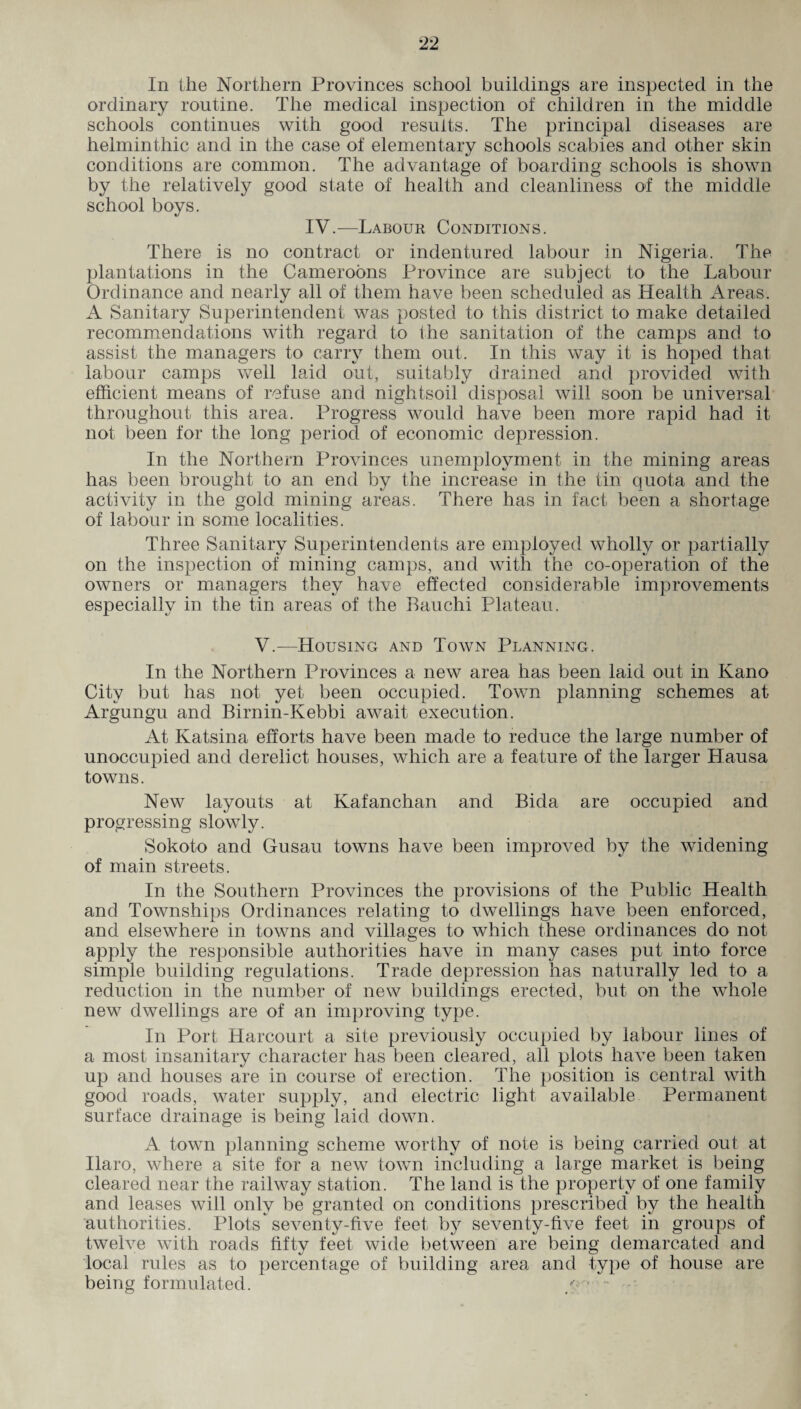In the Northern Provinces school buildings are inspected in the ordinary routine. The medical inspection of children in the middle schools continues with good results. The principal diseases are helminthic and in the case of elementary schools scabies and other skin conditions are common. The advantage of boarding schools is shown by the relatively good state of health and cleanliness of the middle school boys. IV.—Labour Conbitions. There is no contract or indentured labour in Nigeria. The plantations in the Cameroons Province are subject to the Labour Ordinance and nearly all of them have been scheduled as Health Areas. A Sanitary Superintendent was posted to this district to make detailed recommendations with regard to the sanitation of the camps and to assist the managers to carry them out. In this way it is hoped that labour camps well laid out, suitably drained and provided with efficient means of refuse and nightsoil disposal will soon be universal throughout this area. Progress would have been more rapid had it not been for the long period of economic depression. In the Northern Provinces unemployment in the mining areas has been brought to an end by the increase in the tin quota and the activity in the gold mining areas. There has in fact been a shortage of labour in some localities. Three Sanitary Superintendents are employed wholly or partially on the inspection of mining camps, and with the co-operation of the owners or managers they have effected considerable improvements especially in the tin areas of the Ban chi Plateau. V.—Housing and Town Planning. In the Northern Provinces a new area has been laid out in Kano City but has not yet been occupied. Town planning schemes at Argungu and Birnin-Kebbi await execution. At Katsina efforts have been made to reduce the large number of unoccupied and derelict houses, which are a feature of the larger Hausa towns. New layouts at Kafanchan and Bida are occupied and progressing slowly. Sokoto and Gusau towns have been improved by the widening of main streets. In the Southern Provinces the provisions of the Public Health and Townships Ordinances relating to dwellings have been enforced, and elsewhere in towns and villages to which these ordinances do not apply the responsible authorities have in many cases put into force simple building regulations. Trade depression has naturally led to a reduction in the number of new buildings erected, but on the whole new dwellings are of an improving type. In Port Hareourt a site previously occupied by labour lines of a most insanitary character has been cleared, all plots have been taken up and houses are in course of erection. The position is central with good roads, water supply, and electric light available Permanent surface drainage is being laid down. A town planning scheme worthy of note is being carried out at Ilaro, where a site for a new town including a large market is being cleared near the railway station. The land is the property of one family and leases will only be granted on conditions prescribed by the health authorities. Plots seventy-five feet by seventy-five feet in groups of twelve with roads fifty feet wide between are being demarcated and local rules as to percentage of building area and type of house are being formulated. / • •