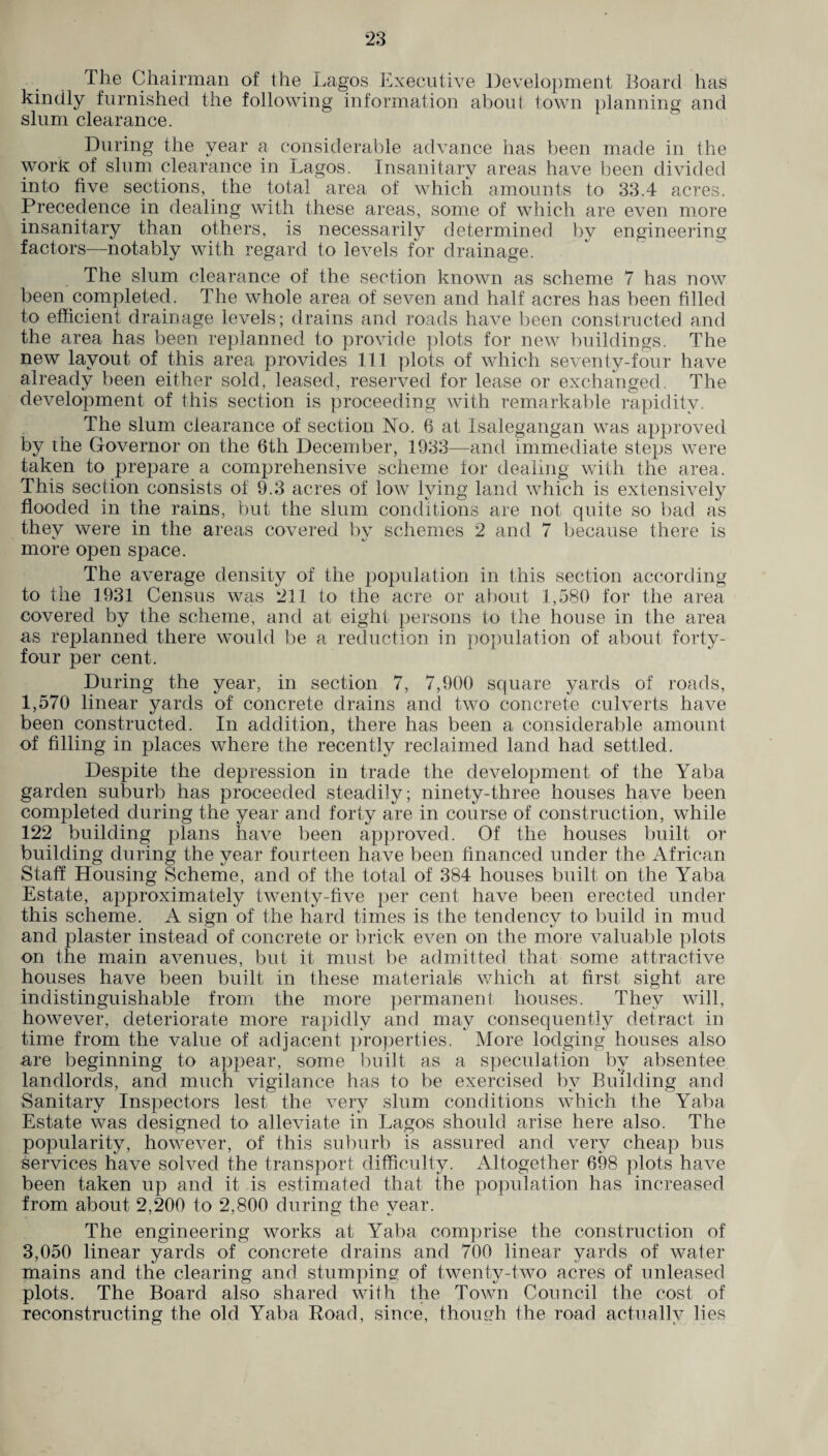The Chairman of the Lagos Executive Development Board has kindly furnished the following information about town planning and slum clearance. During the year a considerable advance has been made in the work of slum clearance in Lagos. Insanitary areas have been divided into five sections, the total area of which amounts to 33.4 acres. Precedence in dealing with these areas, some of which are even more insanitary than others, is necessarily determined by engineering factors—notably with regard to levels for drainage. The slum clearance of the section known as scheme 7 has now been completed. The whole area of seven and half acres has been filled to efficient drainage levels; drains and roads have been constructed and the area has been replanned to provide plots for new buildings. The new layout of this area provides 111 plots of which seventy-four have already been either sold, leased, reserved for lease or exchanged. The development of this section is proceeding with remarkable rapidity. The slum clearance of section No. 6 at Isalegangan was approved by the Governor on the 6th December, 1933—and immediate steps were taken to prepare a comprehensive scheme for dealing with the area. This section consists of 9.3 acres of low lying land which is extensively flooded in the rains, but the slum conditions are not quite so bad as they were in the areas covered by schemes 2 and 7 because there is more open space. The average density of the population in this section according to the 1931 Census was 211 to the acre or about 1,580 for the area covered by the scheme, and at eight persons to the house in the area as replanned there would be a reduction in population of about forty- four per cent. During the year, in section 7, 7,900 square yards of roads, 1,570 linear yards of concrete drains and two concrete culverts have been constructed. In addition, there has been a considerable amount of filling in places where the recently reclaimed land had settled. Despite the depression in trade the development of the Yaba garden suburb has proceeded steadily; ninety-three houses have been completed during the year and forty are in course of construction, while 122 building plans have been approved. Of the houses built or building during the year fourteen have been financed under the African Staff Housing Scheme, and of the total of 384 houses built on the Yaba Estate, approximately twenty-five per cent have been erected under this scheme. A sign of the hard times is the tendency to build in mud and plaster instead of concrete or brick even on the more valuable plots on the main avenues, but it must be admitted that some attractive houses have been built in these materials which at first sight are indistinguishable from the more permanent houses. They will, however, deteriorate more rapidly and may consequently detract in time from the value of adjacent properties. More lodging houses also are beginning to appear, some built as a speculation by absentee landlords, and much vigilance has to be exercised by Building and Sanitary Inspectors lest the very slum conditions which the Yaba Estate was designed to alleviate in Lagos should arise here also. The popularity, however, of this suburb is assured and very cheap bus services have solved the transport difficulty. Altogether 698 plots have been taken up and it is estimated that the population has increased from about 2,200 to 2,800 during the year. The engineering works at Yaba comprise the construction of 3,050 linear yards of concrete drains and 700 linear yards of water mains and the clearing and stumping of twenty-two acres of unleased plots. The Board also shared with the Town Council the cost of reconstructing the old Yaba Road, since, though the road actually lies