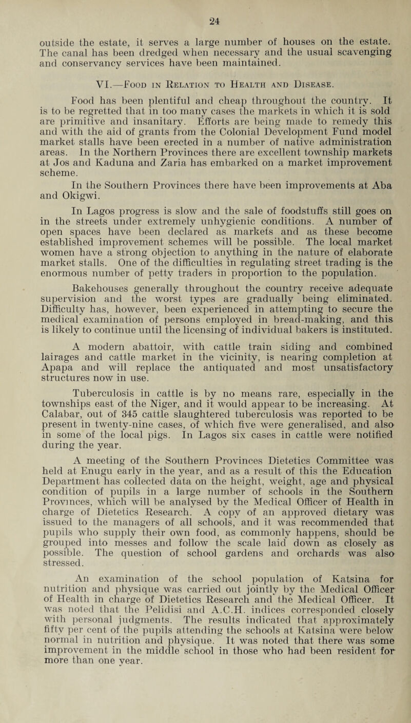 outside the estate, it serves a large number of houses on the estate. The canal has been dredged when necessary and the usual scavenging and conservancv services have been maintained. «/ VI.—Food in Relation to Health and Disease. Food has been plentiful and cheap throughout the country. It is to be regretted that in too many cases the markets in which it is sold are primitive and insanitary. Efforts are being made to remedy this and with the aid of grants from the Colonial Development Fund model market stalls have been erected in a number of native administration areas. In the Northern Provinces there are excellent township markets at Jos and Kaduna and Zaria has embarked on a market improvement scheme. In the Southern Provinces there have been improvements at Aba and Okigwi. In Lagos progress is slow and the sale of foodstuffs still goes on in the streets under extremely unhygienic conditions. A number of open spaces have been declared as markets and as these become established improvement schemes will be possible. The local market women have a strong objection to anything in the nature of elaborate market stalls. One of the difficulties in regulating street trading is the enormous number of petty traders in proportion to the population. Bakehouses generally throughout the country receive adequate supervision and the worst types are gradually being eliminated. Difficulty has, however, been experienced in attempting to secure the medical examination of persons employed in bread-making, and this is likely to continue until the licensing of individual bakers is instituted. A modern abattoir, with cattle train siding and combined lairages and cattle market in the vicinity, is nearing completion at Apapa and will replace the antiquated and most unsatisfactory structures now in use. Tuberculosis in cattle is by no means rare, especially in the townships east of the Niger, and it would appear to be increasing. At Calabar, out of 345 cattle slaughtered tuberculosis was reported to be present in twenty-nine cases, of which five were generalised, and also in some of the local pigs. In Lagos six cases in cattle were notified during the year. A meeting of the Southern Provinces Dietetics Committee was held at Enugu early in the year, and as a result of this the Education Department has collected data on the height, weight, age and physical condition of pupils in a large number of schools in the Southern Provinces, which will be analysed by the Medical Officer of Health in charge of Dietetics Research. A copy of an approved dietary was issued to the managers of all schools, and it was recommended that pupils who supply their own food, as commonly happens, should be grouped into messes and follow the scale laid down as closely as possible. The question of school gardens and orchards was also stressed. An examination of the school population of Katsina for nutrition and physique was carried out jointly by the Medical Officer of Health in charge of Dietetics Research and the Medical Officer. It was noted that the Pelidisi and A.C.H. indices corresponded closely with personal judgments. The results indicated that approximately fifty per cent of the pupils attending the schools at Katsina were below normal in nutrition and physique. It was noted that there was some improvement in the middle school in those who had been resident for more than one vear.