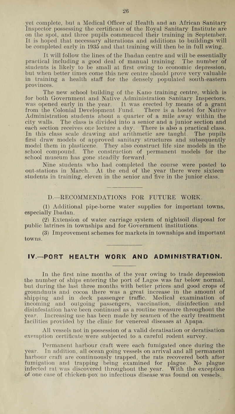 yet complete, but a Medical Officer of Health and an African Sanitary Inspector possessing the certificate of the Royal Sanitary Institute are on the spot, and three pupils commenced their training in September. It is hoped that necessary alterations and additions to buildings will be completed early in 1935 and that training will then be in full swing. It will follow the lines of the Ibadan centre and will be essentially practical including a good deal of manual training. The number of students is likely to be small at first owing to economic depression, but when better times come this new centre should prove very valuable in training a health staff for the densely populated south-eastern provinces. The new school building of the Kano training centre, which is for both Government and Native Administration Sanitary Inspectors, was opened early in the year. It was erected by means of a grant from the Colonial Development Fund. There is a hostel for Native Administration students about a quarter of a mile away within the city walls. The class is divided into a senior and a junior section and each section receives one lecture a day. There is also a practical class. In this class scale drawing and arithmetic are taught. The pupils first draw models of approved sanitary structures and subsequently model them in plasticene. They also construct life size models in the school compound. The construction of permanent models for the school museum has gone steadilv forward. Nine students who had completed the course were posted to out-stations in March. At the end of the year there were sixteen students in training, eleven in the senior and five in the junior class. D.—RECOMMENDATIONS FOR FUTURE WORK. (1) Additional pipe-borne water supplies for important towns, especially Ibadan. (2) Extension of water carriage system of nightsoil disposal for public latrines in townships and for Government institutions. (3) Improvement schemes for markets in townships and important towns. I V„—-PORT HEALTH WORK AND ADMINISTRATION. In the first nine months of the year owing to trade depression the number of ships entering the port of Lagos was far below normal, but during the last three months with better prices and good crops of groundnuts and cocoa there was a great increase in the amount of shipping and in deck passenger traffic. Medical examination of incoming and outgoing passengers, vaccination, disinfection and disinfestation have been continued as a routine measure throughout the year. Increasing use has been made by seamen of the early treatment facilities provided by the clinic for venereal diseases at Apapa. All vessels not in possession of a valid deratisation or deratisation exemption certificate were subjected to a careful rodent survey. Permanent harbour craft were each fumigated once during the year. In addition, all ocean going vessels on arrival and all permanent harbour craft are continuously trapped, the rats recovered both after fumigation and trapping being examined for plague. No plague infected rat was discovered throughout the year. With the exception of one case of chicken-pox no infectious disease was found on vessels.