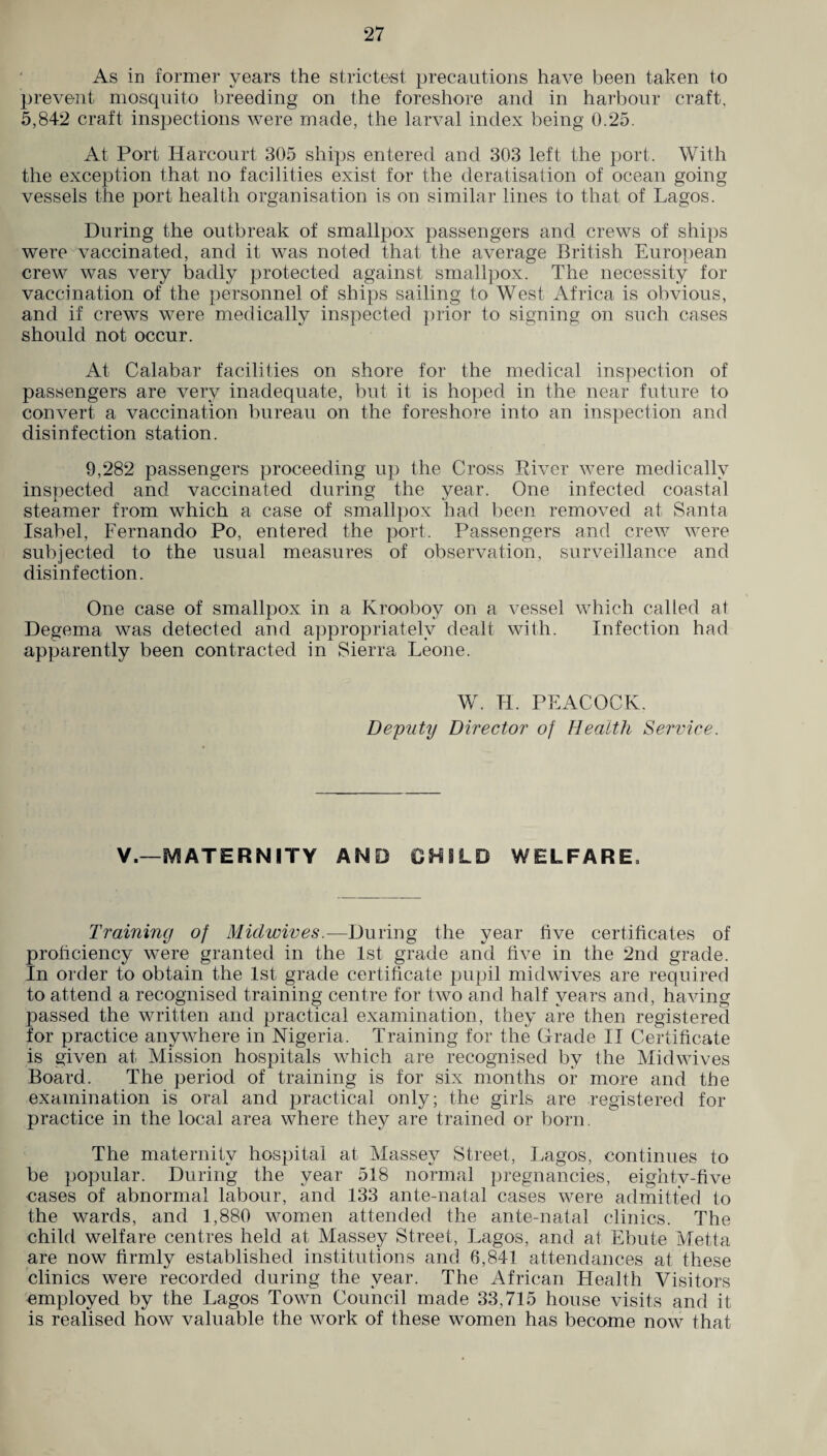 As in former years the strictest precautions have been taken to prevent mosquito breeding on the foreshore and in harbour craft, 5,842 craft inspections were made, the larval index being 0.25. At Port Harcourt 305 ships entered and 303 left the port. With the exception that no facilities exist for the deratisation of ocean going vessels the port health organisation is on similar lines to that of Lagos. During the outbreak of smallpox passengers and crews of ships were vaccinated, and it was noted that the average British European crew was very badly protected against smallpox. The necessity for vaccination of the personnel of ships sailing to West Africa is obvious, and if crews were medically inspected prior to signing on such cases should not occur. At Calabar facilities on shore for the medical inspection of passengers are very inadequate, but it is hoped in the near future to convert a vaccination bureau on the foreshore into an inspection and disinfection station. 9,282 passengers proceeding up the Cross River were medically inspected and vaccinated during the year. One infected coastal steamer from which a case of smallpox had been removed at Santa Isabel, Fernando Po, entered the port. Passengers and crew were subjected to the usual measures of observation, surveillance and disinfection. One case of smallpox in a Krooboy on a vessel which called at Degema was detected and appropriately dealt with. Infection had apparently been contracted in Sierra Leone. W. II. PEACOCK. Deputy Director of Health Service. V.—MATERNITY AND CHILD WELFARE, Training of Midwives.—During the year five certificates of proficiency were granted in the 1st grade and five in the 2nd grade. In order to obtain the 1st grade certificate pupil mid wives are required to attend a recognised training centre for two and half years and, having passed the written and practical examination, they are then registered for practice anywhere in Nigeria. Training for the Grade II Certificate is given at Mission hospitals which are recognised by the Midwives Board. The period of training is for six months or more and the examination is oral and practical only; the girls are registered for practice in the local area where they are trained or born. The maternity hospital at Massey Street, Lagos, continues to be popular. During the year 518 normal pregnancies, eightv-five cases of abnormal labour, and 133 ante-natal cases were admitted to the wards, and 1,880 women attended the ante-natal clinics. The child welfare centres held at Massey Street, Lagos, and at Ebute Metta are now firmly established institutions and 6,841 attendances at these clinics were recorded during the year. The African Health Visitors employed by the Lagos Town Council made 33,715 house visits and it is realised how valuable the work of these women has become now that