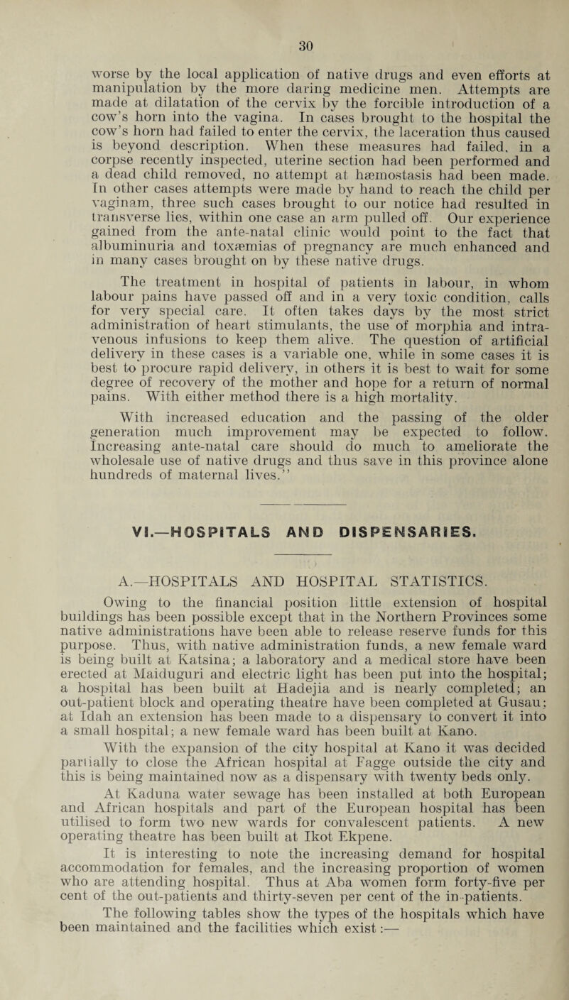 worse by the local application of native drugs and even efforts at manipulation by the more daring medicine men. Attempts are made at dilatation of the cervix by the forcible introduction of a cow’s horn into the vagina. In cases brought to the hospital the cow’s horn had failed to enter the cervix, the laceration thus caused is beyond description. When these measures had failed, in a corpse recently inspected, uterine section had been performed and a dead child removed, no attempt at haemostasis had been made. In other cases attempts were made by hand to reach the child per vaginam, three such cases brought to our notice had resulted in transverse lies, within one case an arm pulled off. Our experience gained from the ante-natal clinic would point to the fact that albuminuria and toxaemias of pregnancy are much enhanced and in many cases brought on by these native drugs. The treatment in hospital of patients in labour, in whom labour pains have passed off and in a very toxic condition, calls for very special care. It often takes days by the most strict administration of heart stimulants, the use of morphia and intra¬ venous infusions to keep them alive. The question of artificial delivery in these cases is a variable one, while in some cases it is best to procure rapid delivery, in others it is best to wait for some degree of recovery of the mother and hope for a return of normal pains. With either method there is a high mortality. With increased education and the passing of the older generation much improvement may be expected to follow. Increasing ante-natal care should do much to ameliorate the wholesale use of native drugs and thus save in this province alone hundreds of maternal lives.” VI.—HOSPITALS AND DISPENSARIES. A.—HOSPITALS AND HOSPITAL STATISTICS. Owing to the financial position little extension of hospital buildings has been possible except that in the Northern Provinces some native administrations have been able to release reserve funds for this purpose. Thus, with native administration funds, a new female ward is being built at Katsina; a laboratory and a medical store have been erected at Maiduguri and electric light has been put into the hospital; a hospital has been built at Hadejia and is nearly completed; an out-patient block and operating theatre have been completed at Gusau; at Idah an extension has been made to a dispensary to convert it into a small hospital; a new female ward has been built at Kano. With the expansion of the city hospital at Kano it was decided partially to close the African hospital at Fagge outside the city and this is being maintained now as a dispensary with twenty beds only. At Kaduna water sewage has been installed at both European and African hospitals and part of the European hospital has been utilised to form two new wards for convalescent patients. A new operating theatre has been built at Ikot Ekpene. It is interesting to note the increasing demand for hospital accommodation for females, and the increasing proportion of women who are attending hospital. Thus at Aba women form forty-five per cent of the out-patients and thirty-seven per cent of the in -patients. The following tables show the types of the hospitals which have been maintained and the facilities which exist