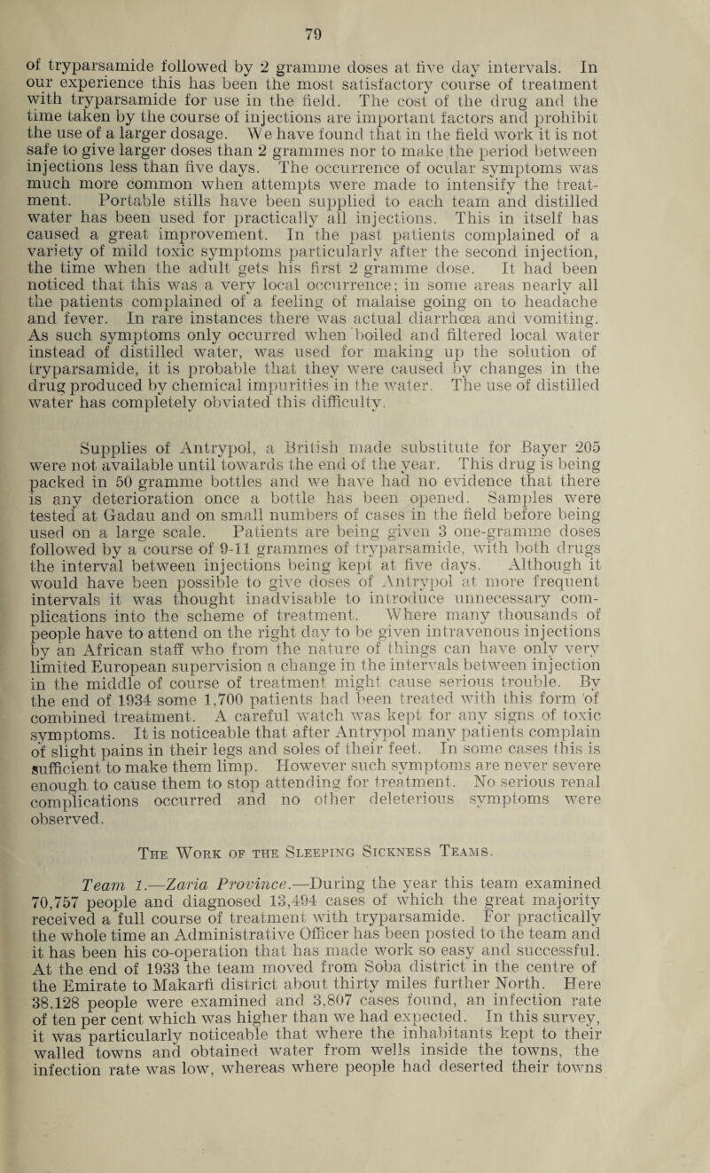 °f tryparsamide followed by 2 gramme doses at live day intervals. In our experience this has been the most satisfactory course of treatment with tryparsamide for use in the held. The cost of the drug and the time taken by the course of injections are important factors and prohibit the use of a larger dosage. We have found that in the field work it is not safe to give larger doses than 2 grammes nor to make the period between injections less than hve days. The occurrence of ocular symptoms was much more common when attempts were made to intensify the treat¬ ment. Portable stills have been supplied to each team and distilled water has been used for practically all injections. This in itself has caused a great improvement. In the past patients complained of a variety of mild toxic symptoms particularly after the second injection, the time when the adult gets his first 2 gramme dose. It had been noticed that this was a very local occurrence; in some areas nearly all the patients complained of a feeling of malaise going on to headache and fever. In rare instances there was actual diarrhoea and vomiting. As such symptoms only occurred when boiled and filtered local water instead of distilled water, was used for making up the solution of tryparsamide, it is probable that they were caused by changes in the drug produced by chemical impurities in the water. The use of distilled water has completelv obviated this difficultv. L t/ «✓ Supplies of Antrypol, a British made substitute for Bayer 205 were not available until towards the end of the year. This drug is being packed in 50 gramme bottles and we have had no evidence that there is any deterioration once a bottle has been opened. Samples were tested at Gadau and on small numbers of cases in the field before being used on a large scale. Patients are being given 3 one-gramme doses followed by a course of 9-11 grammes of tryparsamide, with both drugs the interval between injections being kept at five days. Although it would have been possible to give doses of Antrypol at more frequent intervals it was thought inadvisable to introduce unnecessary com¬ plications into the scheme of treatment. Where many thousands of people have to attend on the right day to be given intravenous injections by an African staff who from the nature of things can have only very limited European supervision a change in the intervals between injection in the middle of course of treatment might cause serious trouble. By the end of 1934 some 1,700 patients had been treated with this form of combined treatment. A careful watch was kept for any signs of toxic symptoms. It is noticeable that after Antrypol many patients complain of slight pains in their legs and soles of their feet. In some cases this is sufficient to make them limp. However such symptoms are never severe enough to cause them to stop attending for treatment. No serious renal complications occurred and no other deleterious symptoms were observed. The Work of the Sleeping Sickness Teams. Team 1.—Zaria Province.—During the year this team examined 70,757 people and diagnosed 13,494 cases of which the great majority received a full course of treatment with tryparsamide. For practically the whole time an Administrative Officer has been posted to the team and it has been his co-operation that has made work so easy and successful. At the end of 1933 the team moved from Soba district in the centre of the Emirate to Makarfi district about thirty miles further North. Here 38,128 people were examined and 3,807 cases found, an infection rate of ten per cent which was higher than we had expected. In this survey, it was particularly noticeable that where the inhabitants kept to their walled towns and obtained water from wells inside the towns, the infection rate was low, whereas where people had deserted their towns