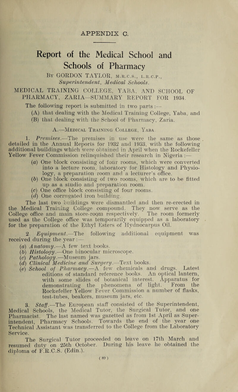 APPENDIX C. Report of the Medical School and Schools of Pharmacy By GORDON TAYLOR, m.r.c.s., l.r.c.p.. Superintendent, Medical Schools. MEDICAL TRAINING COLLEGE, YABA, AND SCHOOL OF PLIARMACY, ZARIA—SUMMARY REPORT FOR 1934. The following report is submitted in two parts :— (A) that dealing with the Medical Training College, Yaba, and (B) that dealing with the School of Pharmacy, Zaria. A.—Medical Training College, Yaba. 1. Premises.-—The premises in use were the same as those . detailed in the Annual Reports for 1932 and 1933, with the following additional buildings which were obtained in April when the Rockefeller Yellow Fever Commission relinquished their research in Nigeria (а) One block consisting of four rooms, which were converted into a lecture room, laboratory for Histology and Physio¬ logy, a preparation room and a lecturer’s office. (б) One block consisting of two rooms, which are to be fitted up as a studio and preparation room. (c) One office block consisting of four rooms. (d) One corrugated iron building. The last two buildings were dismantled and then re-erected in the Medical Training College compound. They now serve as the College office and main store-rogm respectively. The room formerly used as the College office was temporarily equipped as a laboratory for the preparation of the Ethyl Esters of Hvdnocarpus Oil. 2 Equipment.—The following additional equipment was received during the year :— (a) Anatomy.—A few text books. (b) Histology.—One binocular microscope. (c) Pathology.—Museum jars. (d) Clinical Medicine and Surgery.—Text books. (e) School of Pharmacy.—A few chemicals and drugs. Latest editions of standard reference books. An optical lantern, with some slides of botanical interest. Apparatus for demonstrating the phenomena of light. From the Rockefeller Yellow Fever Commission a number of flasks, test-tubes, beakers, museum jars, etc. 3 Staff.—The European staff consisted of the Superintendent, Medical Schools, the Medical Tutor, the Surgical Tutor, and one Pharmacist. The last named was gazetted as from 1st April as Super¬ intendent, Pharmacy Schools. Towards the end of the year one Technical Assistant was transferred to the College from the Laboratory Service. The Surgical Tutor proceeded on leave on 17th March and resumed duty on 25th October. During his leave he obtained the diploma of F.R.C.S. (Edin.).