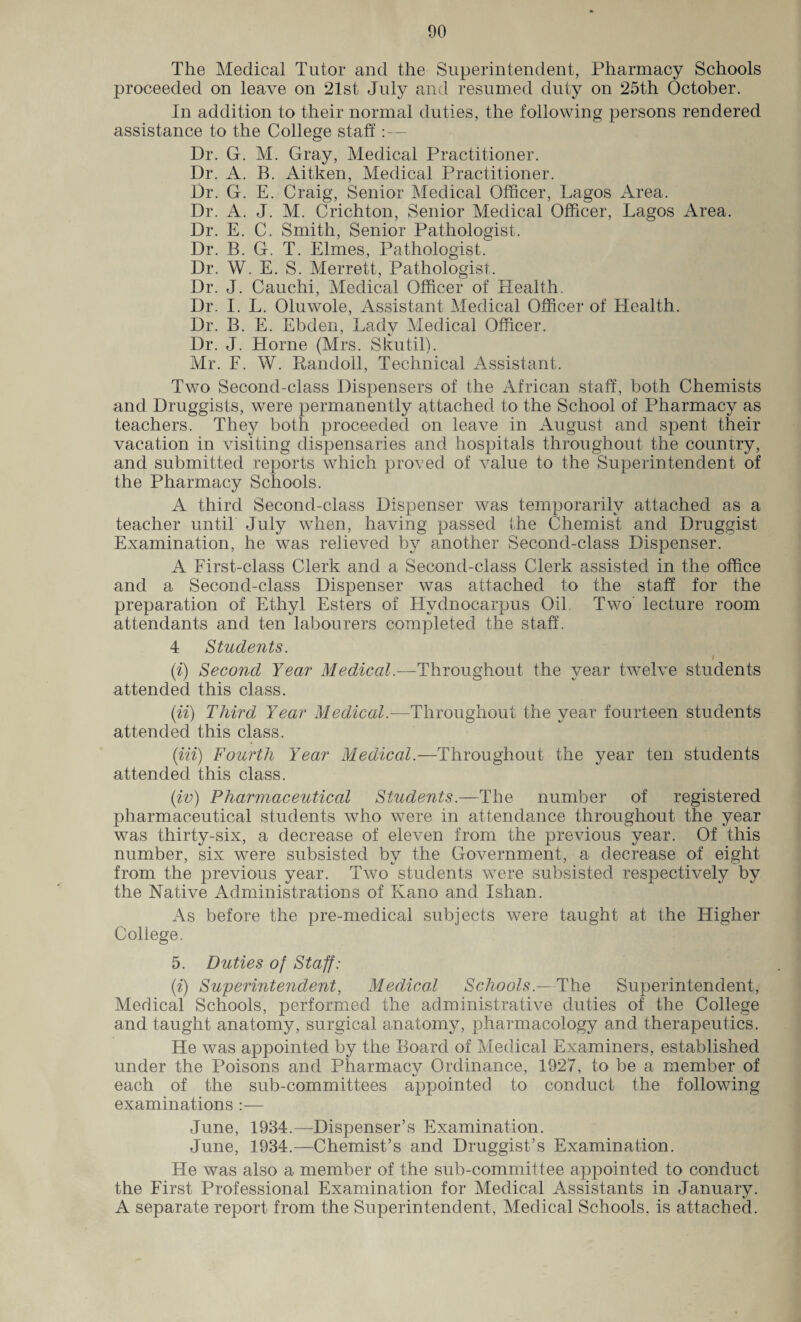 The Medical Tutor and the Superintendent, Pharmacy Schools proceeded on leave on 21st July and resumed duty on 25th October. In addition to their normal duties, the following persons rendered assistance to the College staff : — Dr. G. M. Gray, Medical Practitioner. Dr. A. B. Aitken, Medical Practitioner. Dr. G. E. Craig, Senior Medical Officer, Lagos Area. Dr. A. J. M. Crichton, Senior Medical Officer, Lagos Area. Dr. E. C. Smith, Senior Pathologist. Dr. B. G. T. Elmes, Pathologist. Dr. W. E. S. Merrett, Pathologist. Dr. J. Cauchi, Medical Officer of Health. Dr. I. L. Oluwole, Assistant Medical Officer of Health. Dr. B. E. Ebden, Lady Medical Officer. Dr. J. Horne (Mrs. Skutil). Mr. F. W. Pandoll, Technical Assistant. Two Second-class Dispensers of the African staff, both Chemists and Druggists, were permanently attached to the School of Pharmacy as teachers. They both proceeded on leave in August and spent their vacation in visiting dispensaries and hospitals throughout the country, and submitted reports which proved of value to the Superintendent of the Pharmacy Schools. A third Second-class Dispenser was temporarily attached as a teacher until July when, having passed the Chemist and Druggist Examination, he was relieved by another Second-class Dispenser. A First-class Clerk and a Second-class Clerk assisted in the office and a Second-class Dispenser was attached to the staff for the preparation of Ethyl Esters of Hvdnocarpus Oil. Two lecture room attendants and ten labourers completed the staff. 4 Students. I (i) Second Year Medical.—Throughout the year twelve students attended this class. (ii) Third Year Medical.—Throughout the year fourteen students attended this class. (in) Fourth Year Medical.—Throughout the year ten students attended this class. (iv) Pharmaceutical Students.—The number of registered pharmaceutical students who were in attendance throughout the year was thirty-six, a decrease of eleven from the previous year. Of this number, six were subsisted by the Government, a decrease of eight from the previous year. Two students were subsisted respectively by the Native Administrations of Kano and Ishan. As before the pre-medical subjects were taught at the Higher College. 5. Duties of Staff: (i) Superintendent, Medical Schools— The Superintendent, Medical Schools, performed the administrative duties of the College and taught anatomy, surgical anatomy, pharmacology and therapeutics. He was appointed by the Board of Medical Examiners, established under the Poisons and Pharmacy Ordinance, 1927, to be a member of each of the sub-committees appointed to conduct the following examinations :— June, 1934.—Dispenser’s Examination. June, 1934.—Chemist’s and Druggist’s Examination. He was also a member of the sub-committee appointed to conduct the First Professional Examination for Medical Assistants in January. A separate report from the Superintendent, Medical Schools, is attached.