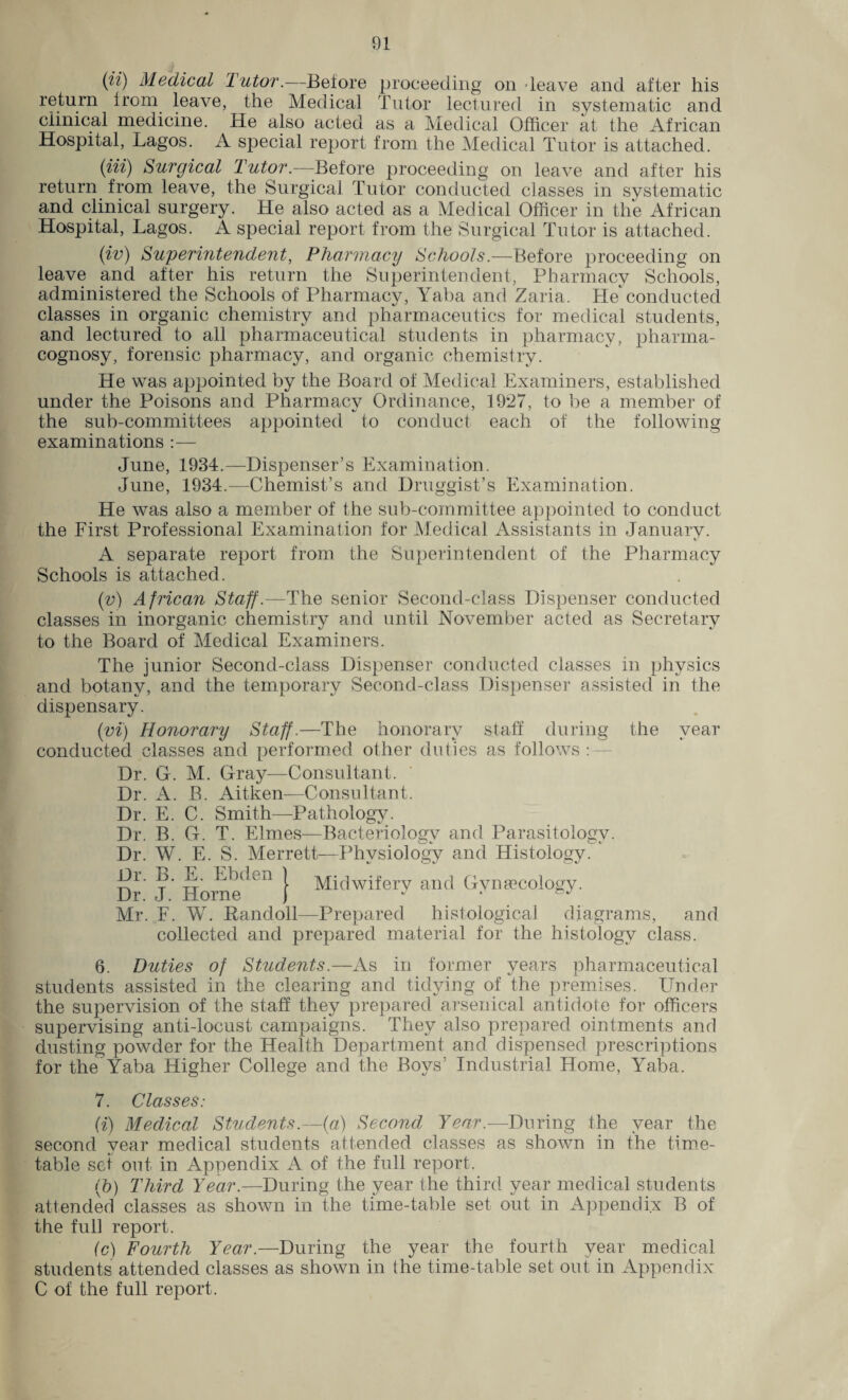 (ii) Medical Tutor.—Before proceeding on 'leave and after his return from leave, the Medical Tutor lectured in systematic and clinical medicine. He also acted as a Medical Officer at the African Hospital, Lagos. A special report from the Medical Tutor is attached. (in) Surgical Tutor.—Before proceeding on leave and after his return from leave, the Surgical Tutor conducted classes in systematic and clinical surgery. He also acted as a Medical Officer in the African Hospital, Lagos. A special report from the Surgical Tutor is attached. (iv) Superintendent, Pharmacy Schools.—Before proceeding on leave and after his return the Superintendent, Pharmacy Schools, administered the Schools of Pharmacy, Yaba and Zaria. He*conducted classes in organic chemistry and pharmaceutics for medical students, and lectured to all pharmaceutical students in pharmacy, pharma¬ cognosy, forensic pharmacy, and organic chemistry. He was appointed by the Board of Medical Examiners, established under the Poisons and Pharmacv Ordinance, 1927, to be a member of the sub-committees appointed to conduct each of the following examinations :— June, 1934.—Dispenser’s Examination. June, 1934.—Chemist’s and Druggist’s Examination. He was also a member of the sub-committee appointed to conduct the First Professional Examination for Medical Assistants in January. A separate report from the Superintendent of the Pharmacy Schools is attached. (v) African Staff.—The senior Second-class Dispenser conducted classes in inorganic chemistry and until November acted as Secretary to the Board of Medical Examiners. The junior Second-class Dispenser conducted classes in physics and botany, and the temporary Second-class Dispenser assisted in the dispensary. (vi) Honorary Staff.—The honorary staff during the year conducted classes and performed other duties as follows: Dr. G. M. Gray—Consultant. Dr. A. B. Aitken—Consultant. Dr. E. C. Smith—Pathology. Dr. B. G. T. Elrnes—Bacteriology and Parasitology. Dr. W. E. S. Merrett—Physiology and Histology. Dr J Horne^611 } Midwifery and Gynaecology. Mr. F. W. Pandoll—Prepared histological diagrams, and collected and prepared material for the histology class. 6. Duties of Students.—As in former years pharmaceutical students assisted in the clearing and tidying of the premises. LTnder the supervision of the staff they prepared arsenical antidote for officers supervising anti-locust campaigns. They also prepared ointments and dusting powder for the Health Department and dispensed prescriptions for the'Yaba Higher College and the Boys’ Industrial Home, Yaba. 7. Classes: (i) Medical Students.—(a) Second Year.—During the year the second year medical students attended classes as shown in the time¬ table set out in Appendix A of the full report. (b) Third Year.—During the year the third year medical students attended classes as shown in the time-table set out in Appendix B of the full report. (c) Fourth Year.—During the year the fourth year medical students attended classes as shown in the time-table set out in Appendix C of the full report.