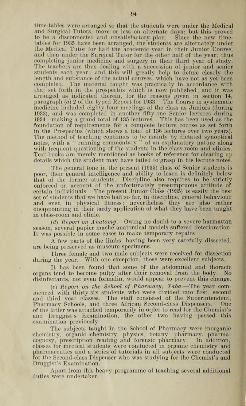 time-tables were arranged so that the students were under the Medical and Surgical Tutors, more or less on alternate days; but this proved to be a disconnected and unsatisfactory plan. Since the new time¬ tables for 1935 have been arranged, the students are alternately under the Medical Tutor for half the academic year in their Junior Course, and then under the Surgical Tutor for the other half of the year; thus completing junior medicine and surgery in their third year of study. The teachers are thus dealing with a succession of junior and senior students each year : and this will greatly help to define clearly the length and substance of the actual courses, which have not as vet been completed. The material taught was practically in accordance with that set forth in the prospectus which is now published; and it was arranged as indicated therein, for the reasons given in section 14, paragraph (a) 2 of the typed Report for 1933. The Course in systematic medicine included eightv-four meetings of the class as Juniors (during 1933), and was completed in another fifty-one Senior lectures during 1934—making a grand total of 135 lectures. This has been used as the foundation of requirements for a complete lecture course as set forth in the Prospectus (which shows a total of 136 lectures over two years). The method of teaching continues to be mainly by dictated synoptical notes, with a “ running commentary ” of an explanatory nature along with frequent questioning of the students in the class-room and clinics. Text-books are merely mentioned as books of reference for clearing up details which the student may have failed to grasp in his lecture-notes. The general tone in the present (1935) class of Senior students is poor, their general intelligence and ability to learn is definitely below that of the former students. Discipline also requires to be strictly enforced on account of the unfortunately presumptuous attitude of certain individuals. The present Junior Class (1935) is easily the best set of students that we have had so far, in discipline, general behaviour and even in physical fitness: nevertheless they are also rather disappointing in their tardy application of what they have been taught in class-room and clinic. (d) Report on Anatomy.—Owing no doubt to a severe harmattan season, several papier mache anatomical models suffered deterioration. It was possible in some cases to make temporary repairs. A few parts of the limbs, having been very carefully dissected, are being preserved as museum specimens. Three female and two male subjects were received for dissection during the year. With one exception, these were excellent subjects. It has been found that some of the abdominal and thoracic organs tend to become pulpy after their removal from the body. No disinfectants, not even formalin, would appear to prevent this change. (e) Report on the School of Pharmacy, Yaba.—The year com¬ menced with thirty-six students who were divided into first, second and third year classes. The staff consisted of the Superintendent, Pharmacy Schools, and three African Second-class Dispensers. One of the latter was attached temporarily in order to read for the Chemist’s and Druggist’s Examination, the other two having passed this examination previously. The subjects taught in the School of Pharmacy were inorganic chemistry, organic chemistry, physics, botany, pharmacy, pharma¬ cognosy, prescription reading and forensic pharmacy. In addition, classes for medical students were conducted in organic chemistry and pharmaceutics and a series of tutorials in all subjects were conducted for the Second-class Dispenser who was studying for the Chemist’s and Druggist’s Examination. Apart from this heavy programme of teaching several additional duties were undertaken.