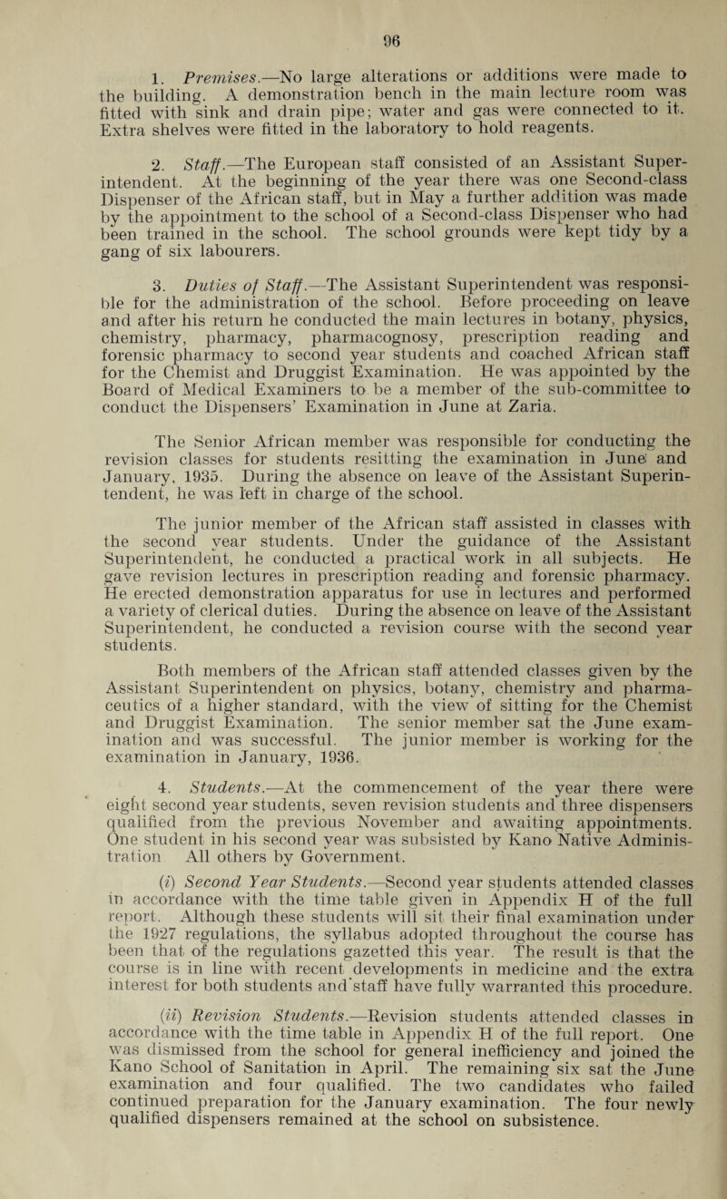1. Premises.—No large alterations or additions were made to the building. A demonstration bench in the main lecture room was fitted with sink and drain pipe; water and gas were connected to it. Extra shelves were fitted in the laboratory to hold reagents. 2. Staff.—The European staff consisted of an Assistant Super¬ intendent. At the beginning of the year there was one Second-class Dispenser of the African staff, but in May a further addition was made by the appointment to the school of a Second-class Dispenser who had been trained in the school. The school grounds were kept tidy by a gang of six labourers. 3. Duties of Staff.—The Assistant Superintendent was responsi¬ ble for the administration of the school. Before proceeding on leave and after his return he conducted the main lectures in botany, physics, chemistry, pharmacy, pharmacognosy, prescription reading and forensic pharmacy to second year students and coached African staff for the Chemist and Druggist Examination. He was appointed by the Board of Medical Examiners to be a member of the sub-committee to conduct the Dispensers’ Examination in June at Zaria. The Senior African member was responsible for conducting the revision classes for students resitting the examination in June: and January, 1935. During the absence on leave of the Assistant Superin¬ tendent, he was left in charge of the school. The junior member of the African staff assisted in classes with the second vear students. Under the guidance of the Assistant Superintendent, he conducted a practical work in all subjects. He gave revision lectures in prescription reading and forensic pharmacy. He erected demonstration apparatus for use in lectures and performed a variety of clerical duties. During the absence on leave of the Assistant Superintendent, he conducted a revision course with the second year students. Both members of the African staff attended classes given bv the CZj 4/ Assistant Superintendent on physics, botany, chemistry and pharma¬ ceutics of a higher standard, with the view of sitting for the Chemist and Druggist Examination. The senior member sat the June exam¬ ination and was successful. The junior member is working for the examination in January, 1936. 4. Students.— At the commencement of the year there were eight second year students, seven revision students and three dispensers qualified from the previous November and awaiting appointments. One student in his second year was subsisted by Kano Native Adminis¬ tration All others by Government. (i) Second Year Students.—Second year students attended classes in accordance with the time table given in Appendix H of the full report. Although these students will sit their final examination under the 1927 regulations, the syllabus adopted throughout the course has been that of the regulations gazetted this year. The result is that the course is in line with recent developments in medicine and the extra interest for both students and'staff have fully warranted this procedure. (ii) Revision Students.—Revision students attended classes in accordance with the time table in Appendix H of the full report. One was dismissed from the school for general inefficiency and joined the Kano School of Sanitation in April. The remaining six sat the June examination and four qualified. The two candidates who failed continued preparation for the January examination. The four newly qualified dispensers remained at the school on subsistence.