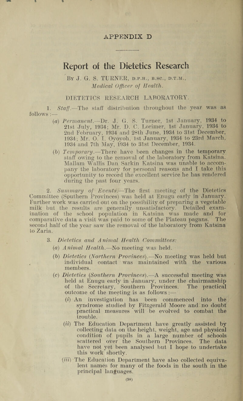 APPENDIX D Report of the Dietetics Research By J. G. S. TURNER, d.p.h., b.sc., d.t.m., Medical Officer of Health. DIETETICS RESEARCH LABORATORY. 1. Staff.—The staff distribution throughout the year was as follows : — (a) Permanent.—Dr. J. G. S. Turner, 1st January, 1934 to 21st July, 1934; Mr. D. C. Lorimer, 1st January, 1934 to 2nd February, 1934 and 28th June, 1934 to 31st December, 1934; Mr. 0. I. Oyovoh, 1st January, 1934 to 23rd March, 1934 and 7th May, 1934 to 31st December, 1934. (b) Temporary.—There have been changes in the temporary staff owing to the removal of the laboratory from Ivatsina. Mallam Wallis Dan Sarkin Katsina was unable to accom¬ pany the laboratory for personal reasons and I take this opportunity to record the excellent service he has rendered during the past four years. 2. Summary of Events.—The first meeting of the Dietetics Committee (Southern Provinces) was held at Enugu early in January. Further work was carried out on the possibility of preparing a vegetable milk but the results are generally unsatisfactory. Detailed exam¬ ination of the school population in Katsina was made and for comparative data a visit was paid to some of the Plateau pagans. The second half of the year saw the removal of the laboratory from Katsina to Zaria. 3. Dietetics and Animal Health Committees: (a) Animal Health.—No meeting was held. (b) Dietetics (Northern Provinces).—No meeting was held but individual contact was maintained with the various members. (c) Dietetics (Southern Provinces).—A successful meeting was held at Enugu early in January, under the chairmanship of the Secretary, Southern Provinces. The practical outcome of the meeting is as follows :— (i) An investigation has been commenced into the syndrome studied by Fitzgerald Moore and no doubt practical measures will be evolved to combat the trouble. (ii) The Education Department have greatly assisted by collecting data on the height, weight, age and physical condition of pupils in a large number of schools scattered over the Southern Provinces. The data have not yet been analysed but I hope to undertake this work short!v. */ (Hi) The Education Department have also collected equiva¬ lent names for many of the foods in the south in the principal languages.