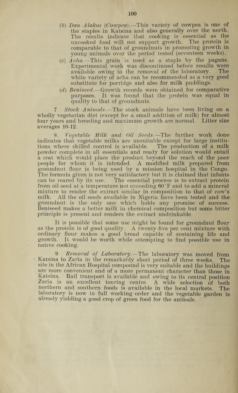 (6) Dan Alakos (Cowpea).—This variety of cowpea is one of the staples in Katsina and also generally over the north. The results indicate that cooking is essential as the uncooked food will not support growth. The protein is comparable to that of groundnuts in promoting growth in young animals over the period tested (seventeen weeks). (c) Acha.—This grain is used as a staple by the pagans. Experimental work was discontinued before results were available owing to the removal of the laboratory. The white variety of acha can be recommended as a very good substitute for porridge and also for milk puddings. (d) Beniseed.—Growth records were obtained for comparative purposes. It was found that the protein was equal in quality to that of groundnuts. 7 Stock Animals .—The stock animals have been living on a wholly vegetarian diet (except for a small addition of milk) for almost four years and breeding and maximum growth are normal. Litter size averages 10-12. 8. Vegetable Milk and Oil Seeds.—The further work done indicates that vegetable milks are unsuitable except for large institu¬ tions where skilled control is available. The production of a milk powder complete in all essentials and ready for solution would entail a cost which would place the product beyond the reach of the poor people for whom it is intended. A modified milk prepared from groundnut flour is being used by a mission hospital in the Congo. The formula given is not very satisfactory but it is claimed that infants can be reared by its use. The essential process is to extract protein from oil seed at a temperature not exceeding 60°F and to add a mineral mixture to render the extract similar in composition to that of cow’s milk. All the oil seeds available in Nigeria have been tested and the groundnut is the only one which holds any promise of success. Beniseed makes a better milk in chemical composition but some bitter principle is present and renders the extract undrinkable. It is possible that some use might be found for groundnut flour as the protein is of good quality. A twenty-five per cent mixture with ordinary flour makes a good bread capable of sustaining life and growth. It would be worth while attempting to find possible use in native cooking. 9. Removal of Laboratory—The laboratory was moved from Katsina to Zaria in the remarkably short period of three weeks. The site in the African Hospital compound is very suitable and the buildings are more convenient and of a more permanent character than those in Katsina. Rail transport is available and owing to its central position Zaria is an excellent touring centre. A wide selection of both northern and southern foods is available in the local markets. The laboratory is now in full working order and the vegetable garden is. already yielding a good crop of green food for the animals.