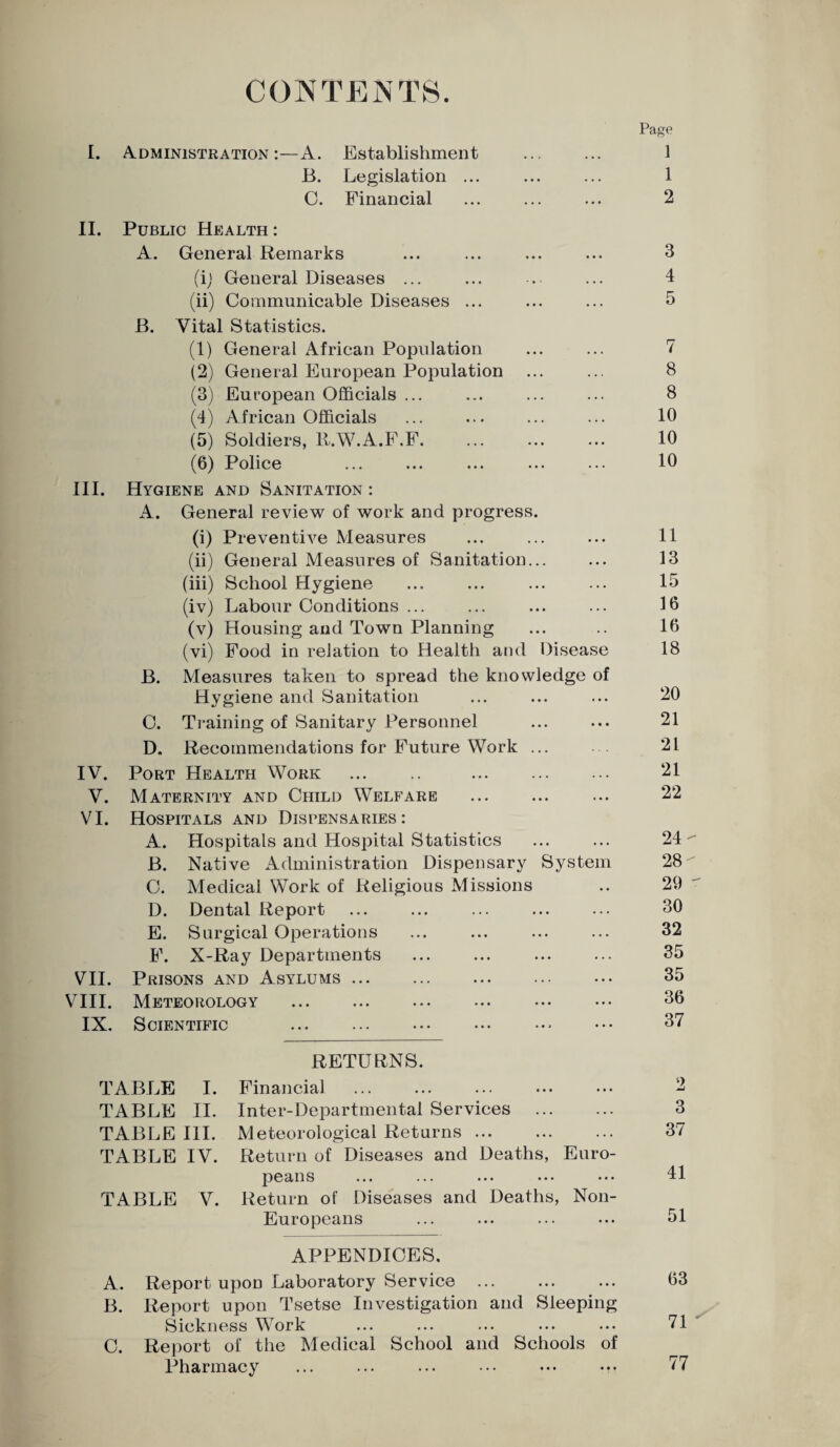CONTENTS. I. Administration:—A. Establishment B. Legislation ... C. Financial II. Public Health : A. General Remarks (i) General Diseases ... (ii) Communicable Diseases ... B. Vital Statistics. (1) General African Population (2) General European Population (3) European Officials ... (4) African Officials (5) Soldiers, lt.W.A.F.F. (6) Police III. Hygiene and Sanitation : A. General review of work and progress. (i) Preventive Measures (ii) General Measures of Sanitation... (iii) School Hygiene (iv) Labour Conditions ... (v) Housing and Town Planning (vi) Food in relation to Health and Disease B. Measures taken to spread the knowledge of Hygiene and Sanitation C. Training of Sanitary Personnel D. Recommendations for Future Work ... IV. V. VI. VII. VIII. IX. Port Health Work . . Maternity and Child Welfare Hospitals and Dispensaries: A. Hospitals and Hospital Statistics B. Native Administration Dispensary System C. Medical Work of Religious Missions D. Dental Report E. Surgical Operations F. X-Ray Departments Prisons and Asylums ... Meteorology Scientific Page 1 1 2 3 4 7 8 8 10 10 10 11 13 15 16 16 18 20 21 21 21 22 24- 28 29 30 32 35 35 36 37 TABLE I. TABLE II. TABLE III. TABLE IV. TABLE V. RETURNS. Financial Inter-Departmental Services . Meteorological Returns ... Return of Diseases and Deaths, Euro- p63/HS ••• ••• ••• ••• ••• Return of Diseases and Deaths, Non- Europeans APPENDICES, A. Report upon Laboratory Service . B. Report upon Tsetse Investigation and Sleeping Sickness Work C. Report of the Medical School and Schools of Pharmacy 3 37 41 51 63 71 ' 77
