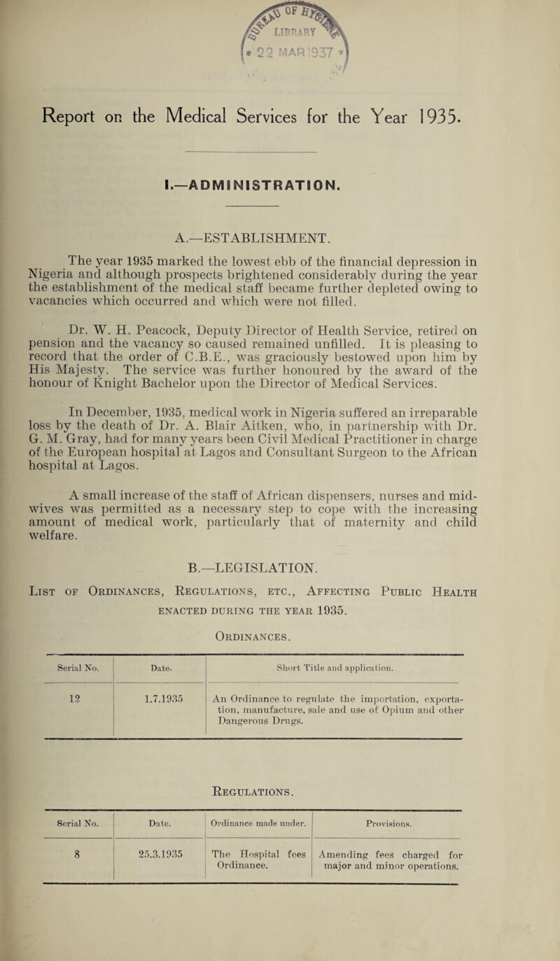 Report on the Medical Services for the Year 1935. I.—ADMINISTRATION. A.—ESTABLISHMENT. The year 1935 marked the lowest ebb of the financial depression in Nigeria and although prospects brightened considerably during the year the establishment of the medical staff became further depleted owing to vacancies which occurred and which were not filled. Dr. W. H. Peacock, Deputy Director of Health Service, retired on pension and the vacancy so caused remained unfilled. It is pleasing to record that the order of C.B.E., was graciously bestowed upon him by His Majesty. The service was further honoured by the award of the honour of Knight Bachelor upon the Director of Medical Services. In December, 1935, medical work in Nigeria suffered an irreparable loss by the death of Dr. A. Blair Aitken, who, in partnership with Dr. G. M. Gray, had for many years been Civil Medical Practitioner in charge of the European hospital at Lagos and Consultant Surgeon to the African hospital at Lagos. A small increase of the staff of African dispensers, nurses and mid¬ wives was permitted as a necessary step to cope with the increasing amount of medical work, particularly that of maternity and child welfare. B.—LEGISLATION. List of Ormnances, Regulations, etc., Affecting Public Health ENACTED DURING THE YEAR 1935. Ordinances. Serial No. Date. Short Title and application. 12 1.7.1935 An Ordinance to regulate the importation, exporta¬ tion, manufacture, sale and use of Opium and other Dangerous Drugs. Regulations. Serial No. Date. Ordinance made under. Provisions. 8 25.3.1935 The Hospital fees Amending fees charged for Ordinance. major and minor operations.