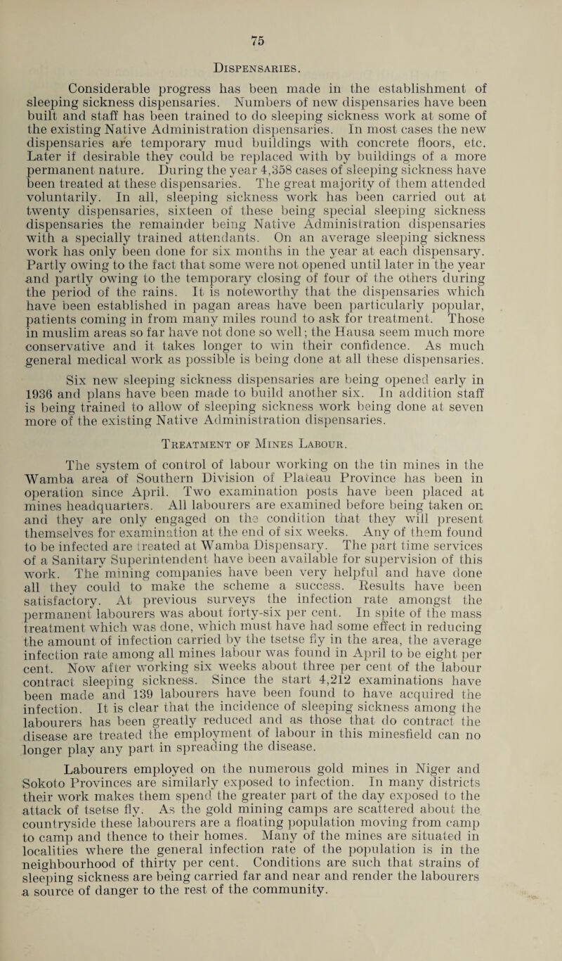 Dispensaries. Considerable progress has been made in the establishment of sleeping sickness dispensaries. Numbers of new dispensaries have been built and staff has been trained to do sleeping sickness work at some of the existing Native Administration dispensaries. In most cases the new dispensaries are temporary mud buildings with concrete floors, etc. Later if desirable they could be replaced with by buildings of a more permanent nature. During the year 4,358 cases of sleeping sickness have been treated at these dispensaries. The great majority of them attended voluntarily. In all, sleeping sickness work has been carried out at twenty dispensaries, sixteen of these being special sleeping sickness dispensaries the remainder being Native Administration dispensaries with a specially trained attendants. On an average sleeping sickness work has only been done for six months in the year at each dispensary. Partly owing to the fact that some were not opened until later in the year and partly owing to the temporary closing of four of the others during the period of the rains. It is noteworthy that the dispensaries which have been established in pagan areas have been particularly popular, patients coming in from many miles round to ask for treatment. Those in muslim areas so far have not done so well; the Hausa seem much more conservative and it takes longer to win their confidence. As much general medical work as possible is being done at all these dispensaries. Six new sleeping sickness dispensaries are being opened early in 1936 and plans have been made to build another six. In addition staff is being trained to allow of sleeping sickness work being done at seven more of the existing Native Administration dispensaries. Treatment of Mines Labour. The system of control of labour working on the tin mines in the Wamba area of Southern Division of Plateau Province has been in operation since April. Two examination posts have been placed at mines headquarters. All labourers are examined before being taken on and they are only engaged on the condition that they will present themselves for examination at the end of six weeks. Any of them found to be infected, are treated at Wamba Dispensary. The part time services of a Sanitary Superintendent have been available for supervision of this work. The mining companies have been very helpful and have done all they could to make the scheme a success. Results have been satisfactory. At previous surveys the infection rate amongst the permanent labourers was about forty-six per cent. In spite of the mass treatment which was done, which must have had some effect in reducing the amount of infection carried by the tsetse fly in the area, the average infection rate among all mines labour was found in April to be eight per cent. Now after working six weeks about three per cent of the labour contract sleeping sickness. Since the start 4,212 examinations have been made and 139 labourers have been found to have acquired the infection. It is clear that the incidence of sleeping sickness among the labourers has been greatly reduced and as those that do contract the disease are treated the employment of labour in this minesfield can no longer play any part in spreading the disease. Labourers employed on the numerous gold mines in Niger and Sokoto Provinces are similarly exposed to infection. In many districts their work makes them spend the greater part of the day exposed to the attack of tsetse fly. As the gold mining camps are scattered about the countryside these'labourers are a floating population moving from camp to camp and thence to their homes. Many of the mines are situated in localities where the general infection rate of the population is in the neighbourhood of thirty per cent. Conditions are such that strains of sleeping sickness are being carried far and near and render the labourers a source of danger to the rest of the community.