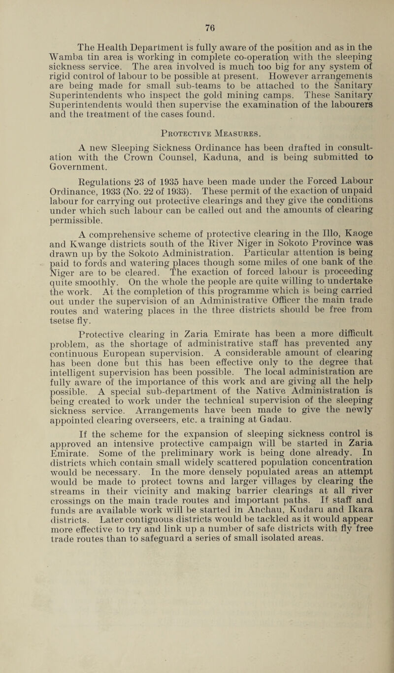 The Health Department is fully aware of the position and as in the Wamba tin area is working in complete co-operation with the sleeping sickness service. The area involved is much too big for any system of rigid control of labour to be possible at present. However arrangements are being made for small sub-teams to be attached to the Sanitary Superintendents who inspect the gold mining camps. These Sanitary Superintendents would then supervise the examination of the labourers and the treatment of the cases found. Protective Measures. A new Sleeping Sickness Ordinance has been drafted in consult¬ ation with the Crown Counsel, Kaduna, and is being submitted to Government. Regulations 23 of 1935 have been made under the Forced Labour Ordinance, 1933 (No. 22 of 1933) . These permit of the exaction of unpaid labour for carrying out protective clearings and they give the conditions under which such labour can be called out and the amounts of clearing permissible. A comprehensive scheme of protective clearing in the Illo, Kaoge and Kwange districts south of the River Niger in Sokoto Province was drawn up by the Sokoto Administration. Particular attention is being paid to fords and watering places though some miles of one bank of the Niger are to be cleared. The exaction of forced labour is proceeding quite smoothly. On the whole the people are quite willing to undertake the work. At the completion of this programme which is being carried out under the supervision of an Administrative Officer the main trade routes and watering places in the three districts should be free from tsetse fly. Protective clearing in Zaria Emirate has been a more difficult problem, as the shortage of administrative staff has prevented any continuous European supervision. A considerable amount of clearing has been done but this has been effective only to the degree that intelligent supervision has been possible. The local administration are fully aware of the importance of this work and are giving all the help possible. A special sub-department of the Native Administration is being created to work under the technical supervision of the sleeping sickness service. Arrangements have been made to give the newly appointed clearing overseers, etc. a training at Gadau. If the scheme for the expansion of sleeping sickness control is approved an intensive protective campaign will be started in Zaria Emirate. Some of the preliminary work is being done already. In districts which contain small widely scattered population concentration would be necessary. In the more densely populated areas an attempt would be made to protect towns and larger villages by clearing the streams in their vicinity and making barrier clearings at all river crossings on the main trade routes and important paths. If staff and funds are available work will be started in Anchau, Kudaru and Ikara districts. Later contiguous districts would be tackled as it would appear more effective to try and link up a number of safe districts with fly free trade routes than to safeguard a series of small isolated areas.