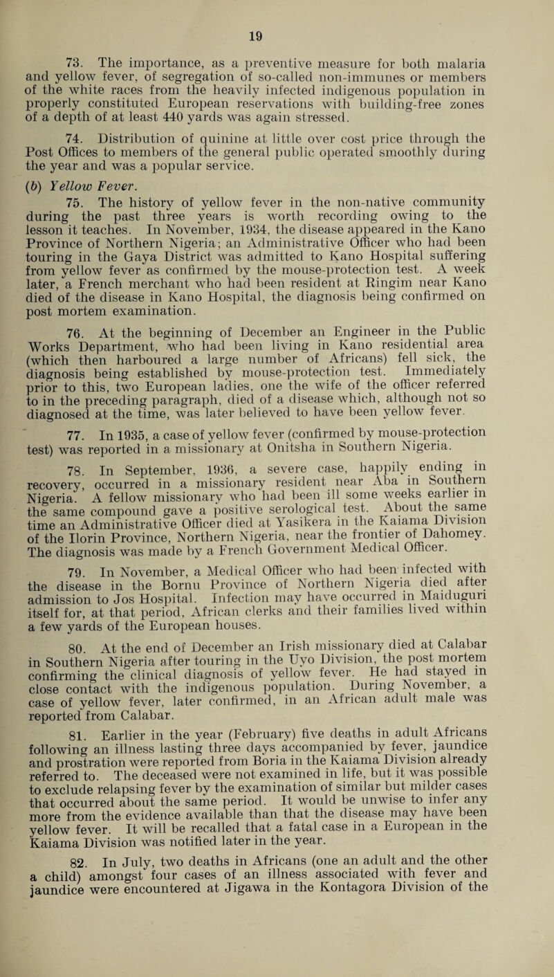 73. The importance, as a preventive measure for both malaria and yellow fever, of segregation of so-called non-immunes or members of the white races from the heavily infected indigenous population in properly constituted European reservations with building-free zones of a depth of at least 440 yards was again stressed. 74. Distribution of quinine at little over cost price through the Post Offices to members of the general public operated smoothly during the year and was a popular service. (5) Yellow Fever. 75. The history of yellow fever in the non-native community during the past three years is worth recording owing to the lesson it teaches. In November, 1934, the disease appeared in the Kano Province of Northern Nigeria; an Administrative Officer who had been touring in the Gaya District was admitted to Kano Hospital suffering from yellow fever as confirmed by the mouse-protection test. A week later, a French merchant who had been resident at Pingim near Kano died of the disease in Kano Hospital, the diagnosis being confirmed on post mortem examination. 76. At the beginning of December an Engineer in the Public Works Department, who had been living in Kano residential area (which then harboured a large number of Africans) fell sick, the diagnosis being established by mouse-protection test. Immediately prior to this, two European ladies, one the wife of the officer referred to in the preceding paragraph, died of a disease which, although not so diagnosed at the time, was later believed to have been yellow fever. 77. In 1935, a case of yellow fever (confirmed by mouse-protection test) was reported in a missionary at Onitsha in Southern Nigeria. 78. In September, 1936, a severe case, happily ending in recovery, occurred in a missionary resident near Aba in Southern Nigeria. A fellow missionary who had been ill some weeks earlier m the same compound gave a positive serological test. About the same time an Administrative Officer died at Yasikera in the Kaiama Division of the Ilorin Province, Northern Nigeria, near the frontier of Dahomey. The diagnosis was made by a French Government Medical Officei. 79. In November, a Medical Officer who had been infected with the disease in the Bornu Province of Northern Nigeria died after admission to Jos Hospital. Infection may have occurred in Maiduguii itself for, at that period, African clerks and their families lived within a few yards of the European houses. 80. At the end of December an Irish missionary died at Calabar in Southern Nigeria after touring in the Uyo Division, the post mortem confirming the clinical diagnosis of yellow fe\rer. He had stayed m close contact with the indigenous population. During November, a case of yellow fever, later confirmed, in an African adult male was reported from Calabar. 81. Earlier in the year (February) five deaths in adult Africans following an illness lasting three days accompanied by fever, jaundice and prostration were reported from Boria in the Kaiama Division already referred to. The deceased were not examined in life, but it was possible to exclude relapsing fever by the examination of similar but milder cases that occurred about the same period. It would be unwise to infer any more from the evidence available than that the disease may have been yellow fever. It will be recalled that a fatal case in a Euiopean in the Kaiama Division was notified later in the year. 82. In July, two deaths in Africans (one an adult and the other a child) amongst four cases of an illness associated with fever and jaundice were encountered at Jigawa in the Kontagora Division of the