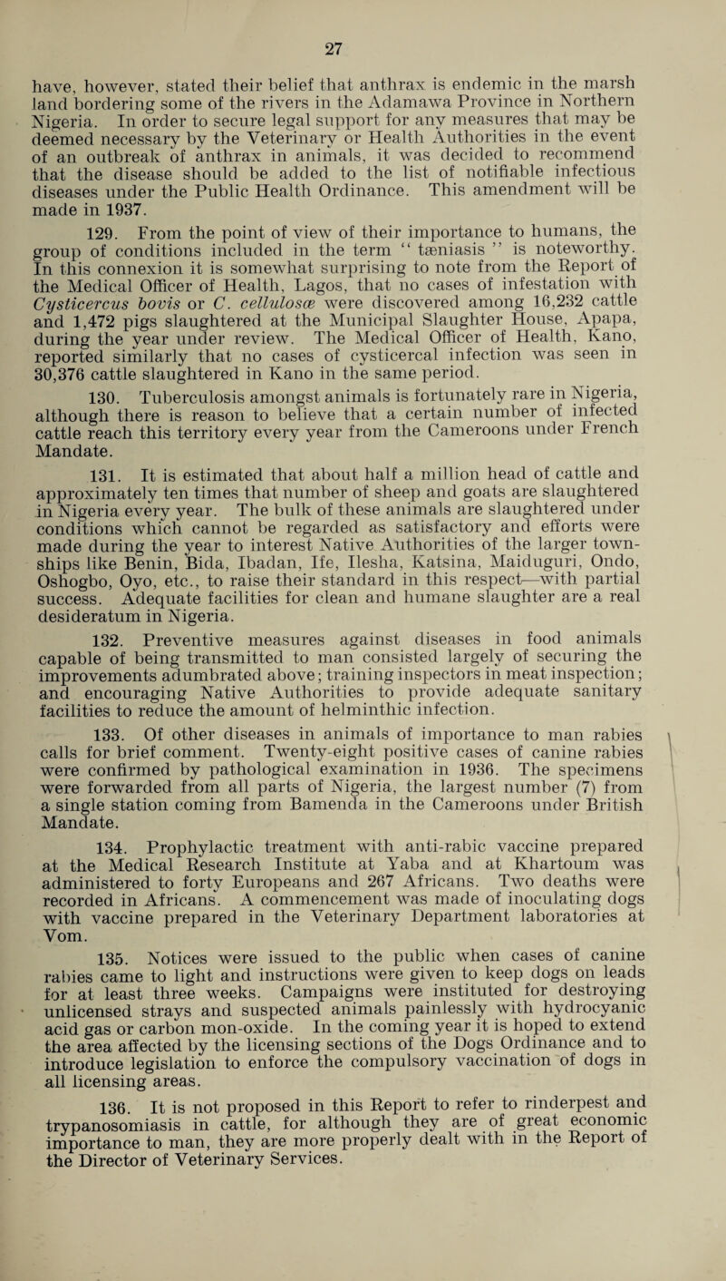 have, however, stated their belief that anthrax is endemic in the marsh land bordering some of the rivers in the Adamawa Province in Northern Nigeria. In order to secure legal support for any measures that may be deemed necessary by the Veterinary or Health Authorities in the event of an outbreak of anthrax in animals, it was decided to recommend that the disease should be added to the list of notifiable infectious diseases under the Public Health Ordinance. This amendment will be made in 1937. 129. From the point of view of their importance to humans, the group of conditions included in the term “ tseniasis ” is noteworthy. In this connexion it is somewhat surprising to note from the Report of the Medical Officer of Health, Lagos, that no cases of infestation with Cysticercus bovis or C. cellulosce were discovered among 16,232 cattle and 1,472 pigs slaughtered at the Municipal Slaughter House, Apapa, during the year under review. The Medical Officer of Health, Kano, reported similarly that no cases of cysticercal infection was seen in 30,376 cattle slaughtered in Kano in the same period. 130. Tuberculosis amongst animals is fortunately rare in Nigeria, although there is reason to believe that a certain number of infected cattle reach this territory every year from the Cameroons under French Mandate. 131. It is estimated that about half a million head of cattle and approximately ten times that number of sheep and goats are slaughtered in Nigeria every year. The bulk of these animals are slaughtered under conditions which cannot be regarded as satisfactory and efforts were made during the year to interest Native Authorities of the larger town¬ ships like Benin, Bida, Ibadan, Ife, Ilesha, Katsina, Maiduguri, Ondo, Oshogbo, Oyo, etc., to raise their standard in this respect—with partial success. Adequate facilities for clean and humane slaughter are a real desideratum in Nigeria. 132. Preventive measures against diseases in food animals capable of being transmitted to man consisted largely of securing the improvements adumbrated above; training inspectors in meat inspection; and encouraging Native Authorities to provide adequate sanitary facilities to reduce the amount of helminthic infection. 133. Of other diseases in animals of importance to man rabies calls for brief comment. Twenty-eight positive cases of canine rabies were confirmed by pathological examination in 1936. The specimens were forwarded from all parts of Nigeria, the largest number (7) from a single station coming from Bamenda in the Cameroons under British Mandate. 134. Prophylactic treatment with anti-rabic vaccine prepared at the Medical Research Institute at Yaba and at Khartoum was administered to forty Europeans and 267 Africans. Two deaths were recorded in Africans. A commencement was made of inoculating dogs with vaccine prepared in the Veterinary Department laboratories at Vom. 135. Notices were issued to the public when cases of canine rabies came to light and instructions were given to keep dogs on leads for at least three weeks. Campaigns were instituted for destroying unlicensed strays and suspected animals painlessly with hydrocyanic acid gas or carbon mon-oxide. In the coming year it is hoped to extend the area affected by the licensing sections of the Dogs Ordinance and to introduce legislation to enforce the compulsory vaccination of dogs in all licensing areas. 136. It is not proposed in this Report to refer to rinderpest and trypanosomiasis in cattle, for although they are of great economic importance to man, they are more properly dealt with in the Report of the Director of Veterinary Services.
