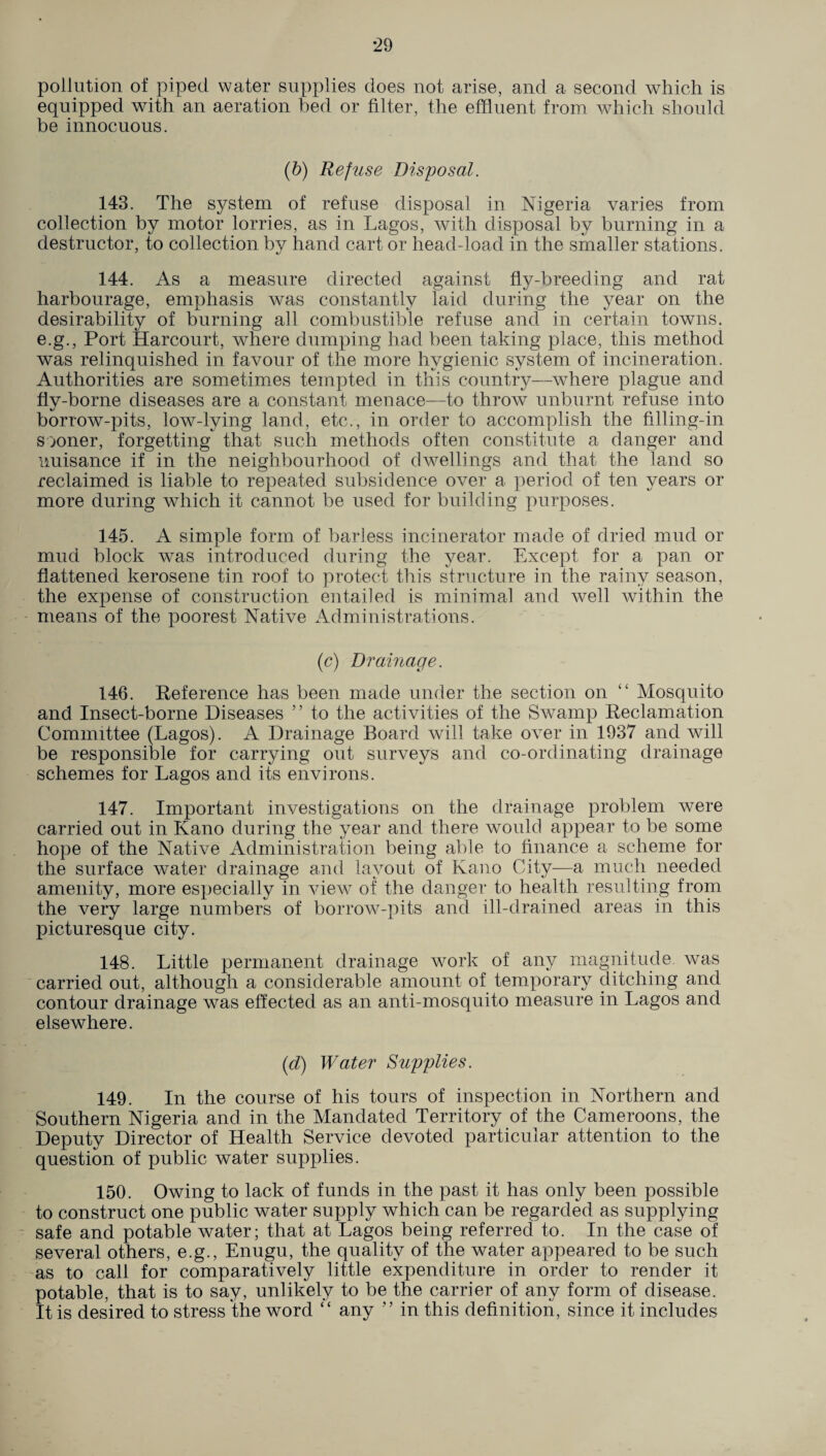 pollution of piped water supplies does not arise, and a second which is equipped with an aeration bed or filter, the effluent from which should be innocuous. (b) Refuse Disposal. 143. The system of refuse disposal in Nigeria varies from collection by motor lorries, as in Lagos, with disposal by burning in a destructor, to collection by hand cart or head-load in the smaller stations. 144. As a measure directed against fly-breeding and rat harbourage, emphasis was constantly laid during the year on the desirability of burning all combustible refuse and in certain towns, e.g., Port Harcourt, where dumping had been taking place, this method was relinquished in favour of the more hygienic system of incineration. Authorities are sometimes tempted in this country—where plague and fly-borne diseases are a constant menace—to throw unburnt refuse into borrow-pits, low-lying land, etc., in order to accomplish the filling-in sooner, forgetting that such methods often constitute a danger and nuisance if in the neighbourhood of dwellings and that the land so reclaimed is liable to repeated subsidence over a period of ten years or more during which it cannot be used for building purposes. 145. A simple form of barless incinerator made of dried mud or mud block was introduced during the year. Except for a pan or flattened kerosene tin roof to protect this structure in the rainy season, the expense of construction entailed is minimal and well within the means of the poorest Native Administrations. (c) Drainage. 146. Reference has been made under the section on “ Mosquito and Insect-borne Diseases ” to the activities of the Swamp Reclamation Committee (Lagos). A Drainage Board will take over in 1937 and will be responsible for carrying out surveys and co-ordinating drainage schemes for Lagos and its environs. 147. Important investigations on the drainage problem were carried out in Kano during the year and there would appear to be some hope of the Native Administration being able to finance a scheme for the surface water drainage and layout of Kano City—a much needed amenity, more especially in view of the danger to health resulting from the very large numbers of borrow-pits and ill-drained areas in this picturesque city. 148. Little permanent drainage work of any magnitude was carried out, although a considerable amount of temporary ditching and contour drainage was effected as an anti-mosquito measure in Lagos and elsewhere. (d) Water Supplies. 149. In the course of his tours of inspection in Northern and Southern Nigeria and in the Mandated Territory of the Cameroons, the Deputy Director of Health Service devoted particular attention to the question of public water supplies. 150. Owing to lack of funds in the past it has only been possible to construct one public water supply which can be regarded as supplying safe and potable water; that at Lagos being referred to. In the case of several others, e.g., Enugu, the quality of the water appeared to be such as to call for comparatively little expenditure in order to render it potable, that is to say, unlikely to be the carrier of any form of disease. It is desired to stress the word “ any ” in this definition, since it includes