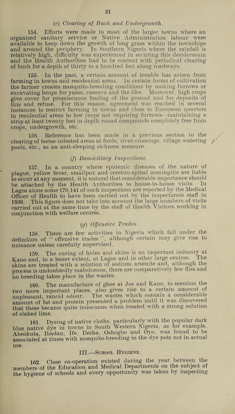 (e) Clearing of Bush and Undergrowth. 154. Efforts were made in most of the larger towns where an organised sanitary service or Native Administration labour were available to keep down the growth of long grass within the townships and around the periphery. In Southern Nigeria where the rainfall is relatively high, difficulty was experienced in securing this desideratum and the Health Authorities had to be content with periodical clearing of bush for a depth of thirty to a hundred feet along roadways. 155. In the past, a certain amount of trouble has arisen from farming in towns and residential areas. In certain forms of cultivation the farmer creates mosquito-breeding conditions by making furrows or excavating heaps for yams, cassava and the like. Moreover, high crops give cover for promiscuous fouling of the ground and for deposits of tins and refuse. For this reason, agreement was reached in several instances to restrict farming in towns and close to European quarters in residential areas to low crops not requiring furrows—maintaining a strip at least twenty feet in depth round compounds completely free from crops, undergrowth, etc. 156. Reference has been made in a previous section to the clearing of tsetse-infested areas at fords, river crossings, village watering pools, etc., as an anti-sleeping sickness measure. (/) Domiciliary Inspections. 157. In a country where epidemic diseases of the nature of plague, yellow fever, smallpox and cerebro-spinal meningitis are liable to occur at any moment, it is natural that considerable importance should be attached bv the Health Authorities to house-to-house visits. In Lagos alone some 170,141 of such inspections are reported by the Medical Officer of Health to have been carried out by the inspectorate staff in 1936. This figure does not take into account the large numbers of visits carried out at the same time by the staff of Health Visitors working in conjunction with welfare centres. (g) Offensive Trades. 158. There are few activities in Nigeria which fall under the definition of “ offensive trades ”, although certain may give rise to nuisance unless carefully supervised. 159. The curing of hides and skins is an important industry at Kano and, to a lesser extent, at Lagos and in other large centres. The skins are treated with a solution of sodium arsenite and, although the process is undoubtedly malodorous, there are comparatively few flies and no breeding takes place in the wastes. 160. The manufacture of ghee at Jos and Kano, to mention the two more important places, also gives rise to a certain amount of unpleasant rancid odour. The wastes which contain a considerable amount of fat and protein presented a problem until it was discovered that these became quite innocuous when treated with a strong solution of slaked lime. 161. Dyeing of native cloths, particularly with the popular dark blue native dye in towns in South Western Nigeiia, as foi example, Abeokuta, Ibadan, Ife, Ilesha, Oshogbo and Oyo, was found to be associated at times with mosquito-breeding in the dye pots not m actual use. III.—School Hygiene. 162 Close co-operation existed during the year between the members of the Education and Medical Departments on the subject of the hygiene of schools and every opportunity was taken by inspecting