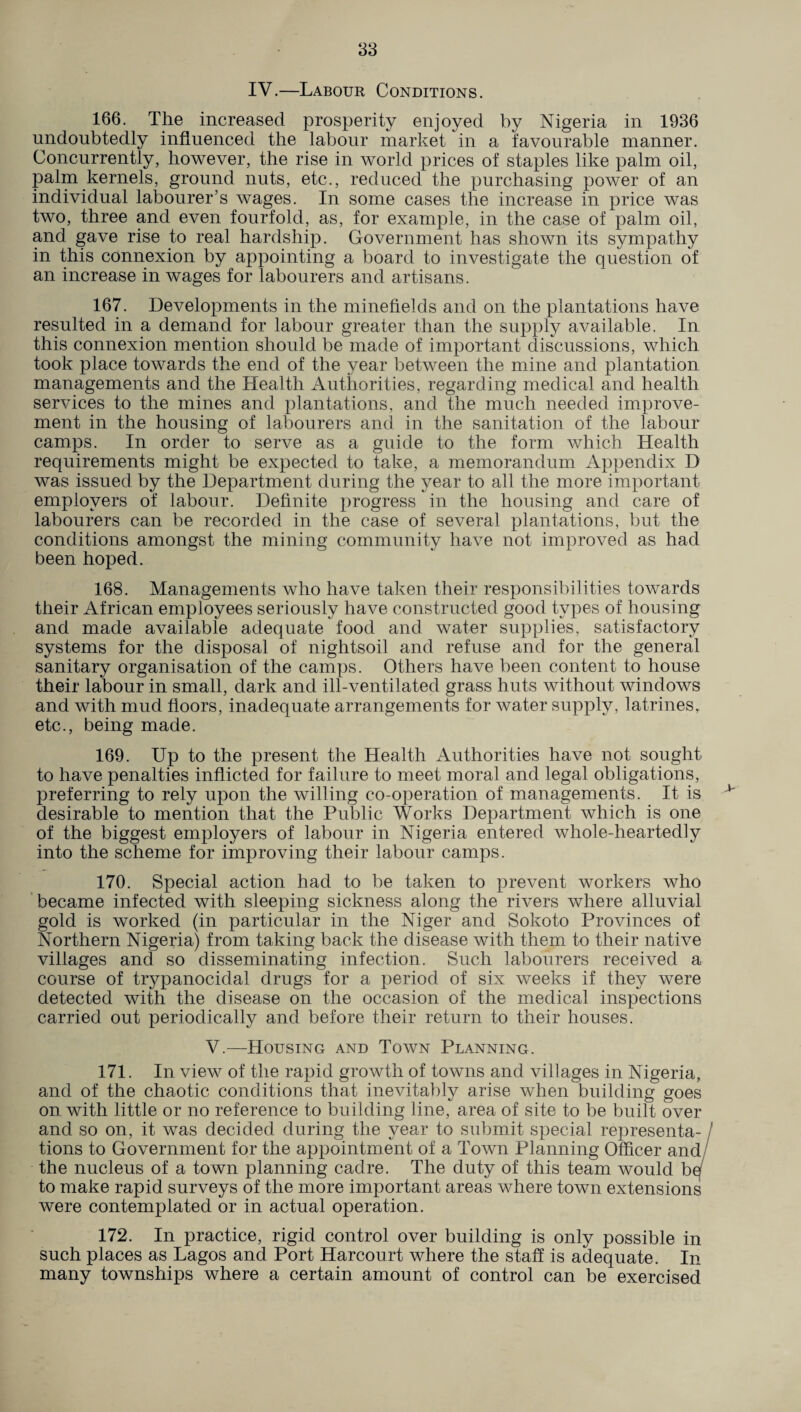 IV.—Labour Conditions. 166. The increased prosperity enjoyed by Nigeria in 1936 undoubtedly influenced the labour market in a favourable manner. Concurrently, however, the rise in world prices of staples like palm oil, palm kernels, ground nuts, etc., reduced the purchasing power of an individual labourer’s wages. In some cases the increase in price was two, three and even fourfold, as, for example, in the case of palm oil, and gave rise to real hardship. Government has shown its sympathy in this connexion by appointing a board to investigate the question of an increase in wages for labourers and artisans. 167. Developments in the minefields and on the plantations have resulted in a demand for labour greater than the supply available. In this connexion mention should be made of important discussions, which took place towards the end of the year between the mine and plantation managements and the Health Authorities, regarding medical and health services to the mines and plantations, and the much needed improve¬ ment in the housing of labourers and in the sanitation of the labour camps. In order to serve as a guide to the form which Health requirements might be expected to take, a memorandum Appendix D was issued by the Department during the year to all the more important employers of labour. Definite progress in the housing and care of labourers can be recorded in the case of several plantations, but the conditions amongst the mining community have not improved as had been hoped. 168. Managements who have taken their responsibilities towards their African employees seriously have constructed good types of housing and made available adequate food and water supplies, satisfactory systems for the disposal of nightsoil and refuse and for the general sanitary organisation of the camps. Others have been content to house their labour in small, dark and ill-ventilated grass huts without windows and with mud floors, inadequate arrangements for water supply, latrines, etc., being made. 169. Up to the present the Health Authorities have not sought to have penalties inflicted for failure to meet moral and legal obligations, preferring to rely upon the willing co-operation of managements. It is desirable to mention that the Public Works Department which is one of the biggest employers of labour in Nigeria entered whole-heartedly into the scheme for improving their labour camps. 170. Special action had to be taken to prevent workers who became infected with sleeping sickness along the rivers where alluvial gold is worked (in particular in the Niger and Sokoto Provinces of Northern Nigeria) from taking back the disease with them to their native villages and so disseminating infection. Such labourers received a course of trypanocidal drugs for a period of six weeks if they were detected with the disease on the occasion of the medical inspections carried out periodically and before their return to their houses. V.—Housing and Town Planning. 171. In view of the rapid growth of towns and villages in Nigeria, and of the chaotic conditions that inevitably arise when building goes on. with little or no reference to building line, area of site to be built over and so on, it was decided during the year to submit special representa¬ tions to Government for the appointment of a Town Planning Officer and the nucleus of a town planning cadre. The duty of this team would be to make rapid surveys of the more important areas where town extensions were contemplated or in actual operation. 172. In practice, rigid control over building is only possible in such places as Lagos and Port Harcourt where the staff is adequate. In many townships where a certain amount of control can be exercised >