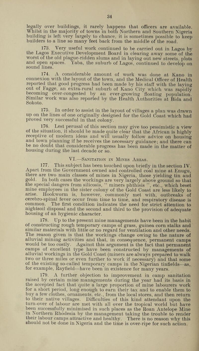 legally over buildings, it rarely happens that officers are available. Whilst in the majority of towns In both Northern and Southern Nigeria building is left very largely to chance, it is sometimes possible to keep builders to a line so many feet back from the middle of the road. 173. Very useful work continued to be carried out in Lagos by the Lagos Executive Development Board in clearing away some of the worst of the old plague-ridden slums and in laying out new streets, plots and open spaces. Yaba, the suburb of Lagos, continued to develop on sound lines. 174. A considerable amount of work was done at Kano in connexion with the layout of the town, and the Medical Officer of Health reported that good progress had been made by his staff with the laying out of Fagge, an extra-rural suburb of Kano City which was rapidly becoming over-congested by an ever-growing 'floating population. Similar work was also reported by the Health Authorities at Bida and Sokoto. 175. In order to assist in the layout of villages a plan was drawn up on the lines of one originally designed for the Gold Coast which had proved very successful in that colony. 176. Lest perusal of this section may give too pessimistic a view of the situation, it should be made quite clear that the African is highly receptive of modern ideas and will usually follow advice on housing and town planning if he receives the necessary guidance; and there can be no doubt that considerable progress has been made in the matter of housing during the last decade or so. VI.—Sanitation in Mines Areas. 177. This subject has been touched upon briefly in the section IV. Apart from the Government owned and controlled coal mine at Enugu, there are two main classes of mines in Nigeria, those yielding tin and gold. In both cases the workings are very largely above ground so that the special dangers from silicosis, “ miners phthisis ”, etc., which beset mine employees in the sister colony of the Gold Coast are less likely to arise. Hookworm is, however, commonly met with, outbreaks of cerebro-spinal fever occur from time to time, and respiratory disease is common. The first condition indicates the need for strict attention to nightsoil disposal and the second and third to the provision of adequate housing of an hygienic character. 178. Up to the present mine managements have been in the habit of constructing rough temporary camps of grass, guinea corn stalks and similar materials with little or no regard for ventilation and other needs. The reason given is that the workings change owing to the nature of alluvial mining activities and that, in consequence, permanent camps would be too costly. Against this argument is the fact that permanent camps of excellent type have been constructed by managements of alluvial workings in the Gold Coast (miners are always prepared to walk two or three miles or even further to work if necessary) and that some of the existing so-called temporary camps in the Nigerian tinfields—as, for example, Bayfield—have been in existence for many years. 179. A further objection to improvement in camp sanitation raised by certain mine managements during the year had its basis in the accepted fact that quite a large proportion of mine labourers work for a short period, long enough to earn their tax and to enable them to buy a few clothes, ornaments, etc., from the local stores, and then return to their native villages. Difficulties of this kind attendant upon the turn-over of labour are met with all over the tropical world but have been successfully minimised in such places as the Roan Antelope Mine in Northern Rhodesia by the management taking the trouble to render their labour camps attractive and healthy. There is no reason why this should not be done in Nigeria and the time is over-ripe for such action.
