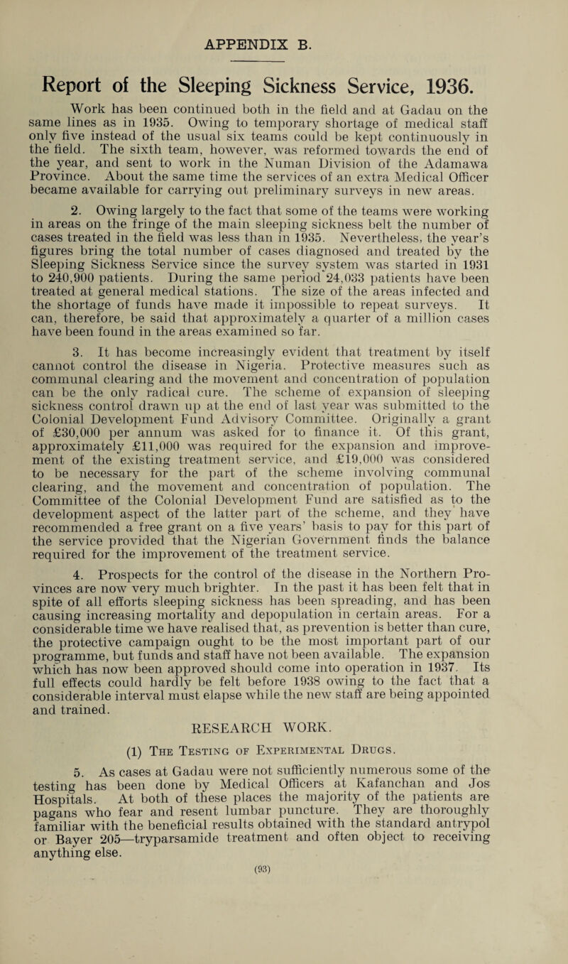 APPENDIX B. Report of the Sleeping Sickness Service, 1936. Work has been continued both in the held and at Gadau on the same lines as in 1935. Owing to temporary shortage of medical staff only five instead of the usual six teams could be kept continuously in the held. The sixth team, however, was reformed towards the end of the year, and sent to work in the Numan Division of the Adamawa Province. About the same time the services of an extra Medical Officer became available for carrying out preliminary surveys in new areas. 2. Owing largely to the fact that some of the teams were working in areas on the fringe of the main sleeping sickness belt the number of cases treated in the held was less than in 1935. Nevertheless, the year’s hgures bring the total number of cases diagnosed and treated by the Sleeping Sickness Service since the survey system was started in 1931 to 240,900 patients. During the same period 24,033 patients have been treated at general medical stations. The size of the areas infected and the shortage of funds have made it impossible to repeat surveys. It can, therefore, be said that approximately a quarter of a million cases have been found in the areas examined so far. 3. It has become increasingly evident that treatment by itself cannot control the disease in Nigeria. Protective measures such as communal clearing and the movement and concentration of population can be the only radical cure. The scheme of expansion of sleeping sickness control drawn up at the end of last year was submitted to the Colonial Development Fund Advisory Committee. Originally a grant of £30,000 per annum was asked for to finance it. Of this grant, approximately £11,000 was required for the expansion and improve¬ ment of the existing treatment service, and £19,000 was considered to be necessary for the part of the scheme involving communal clearing, and the movement and concentration of population. The Committee of the Colonial Development Fund are satisfied as to the development aspect of the latter part of the scheme, and they’ have recommended a free grant on a five years’ basis to pay for this part of the service provided that the Nigerian Government finds the balance required for the improvement of the treatment service. 4. Prospects for the control of the disease in the Northern Pro¬ vinces are now very much brighter. In the past it has been felt that in spite of all efforts sleeping sickness has been spreading, and has been causing increasing mortality and depopulation in certain areas. For a considerable time we have realised that, as prevention is better than cure, the protective campaign ought to be the most important part of our programme, but funds and staff have not been available. The expansion which has now been approved should come into operation in 1937. Its full effects could hardly be felt before 1938 owing to the fact that a considerable interval must elapse while the new staff are being appointed and trained. RESEARCH WORK. (1) The Testing of Experimental Drugs. 5. As cases at Gadau were not sufficiently numerous some of the testing has been done by Medical Officers at Kafanchan and Jos Hospitals. At both of these places the majority of the patients are pagans who fear and resent lumbar puncture. They are thoroughly familiar with the beneficial results obtained with the standard antrypol or Bayer 205—tryparsamide treatment and often object to receiving anything else.