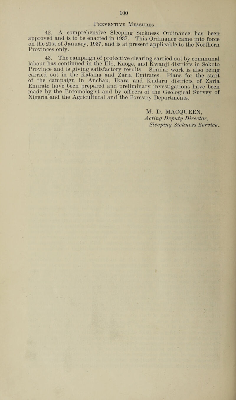 Preventive Measures. 42. A comprehensive Sleeping Sickness Ordinance has been approved and is to be enacted in 1937. This Ordinance came into force on the 21st of January, 1937, and is at present applicable to the Northern Provinces only. 43. The campaign of protective clearing carried out by communal labour has continued in the Illo, Kaoge, and Kwanji districts in Sokoto Province and is giving satisfactory results. Similar work is also being carried out in the Katsina and Zaria Emirates. Plans for the start of the campaign in Anchau, Ikara and Kudaru districts of Zaria Emirate have been prepared and preliminary investigations have been made by the Entomologist and by officers of the Geological Survey of Nigeria and the Agricultural and the Forestry Departments. M. D. MACQUEEN, A cting Deputy Director, Sleeping Sickness Service_