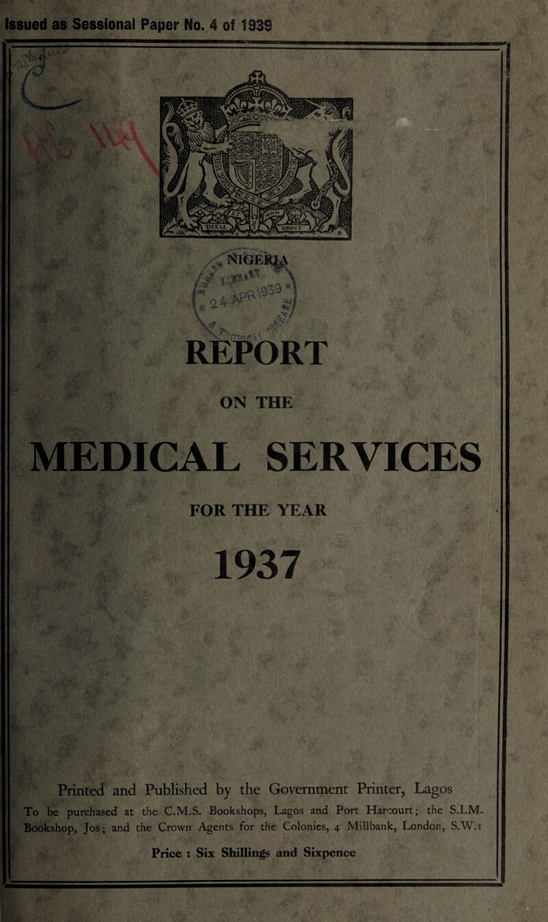 Issued as Sessional Paper No. 4 of 193S REPORT ON THE MEDICAL SERVICES FOR THE YEAR 1937 Printed and Published by the Government Printer, Lagos To be purchased at the C.M.S. Bookshops, Lagos and Port Harcourt; the S.LM. Bookshop, Jos; and the Crown Agents for the Colonies, 4 Millbank, London, S.W.i Price : Six Shillings and Sixpence