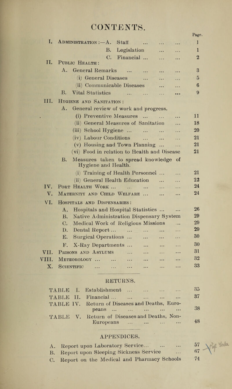 CONTENTS. Page I. Administration A. Staff . 1 B. Legislation . . . 1 C. Financial ... • • • 2 II. Public Health : A. General Remarks • • • 3 (i) General Diseases • • • 5 (ii) Communicable Diseases • • • 6 B. Vital Statistics • • • 9 III. Hygiene and Sanitation : A. General review of work and progress. • (i) Preventive Measures ... • • • 11 (ii) General Measures of Sanitation • • • 18 (iii) School Hygiene ... . . . 20 (iv) Labour Conditions . . • 21 (v) Housing and Town Planning ... . . . 21 (vi) Food in relation to Health and Disease 21 B. Measures taken to spread knowledge of Hygiene and Health. (i) Training of Health Personnel ... ... 21 (ii) General Health Education . . • 22 IV. Port Health Work. . • . . 24 V. Maternity and Child Welfare. • • • 24 VI. Hospitals and Dispensaries : A. Hospitals and Hospital Statistics ... • • • 26 B. Native Administration Dispensary System 29 C. Medical Work of Religious Missions >•• 29 D. Dental Report... ... 29 E. Surgical Operations ... ... 30 F. X-Ray Departments ... ... 30 VII. Prisons and Asylums . • • • 31 VIII. Meteorology ... • • • 32 X. Scientific • • • 33 RETURNS. TABLE I. Establishment ... TABLE II. Financial ... TABLE IV. Return of Diseases and Deaths, Euro¬ peans TABLE V. Return of Diseases and Deaths, Non- Europeans 35 37 38 48 APPENDICES. A. Report upon Laboratory Service. B. Report upon Sleeping Sickness Service C. Report on the Medical and Pharmacy Schools 57 67 74