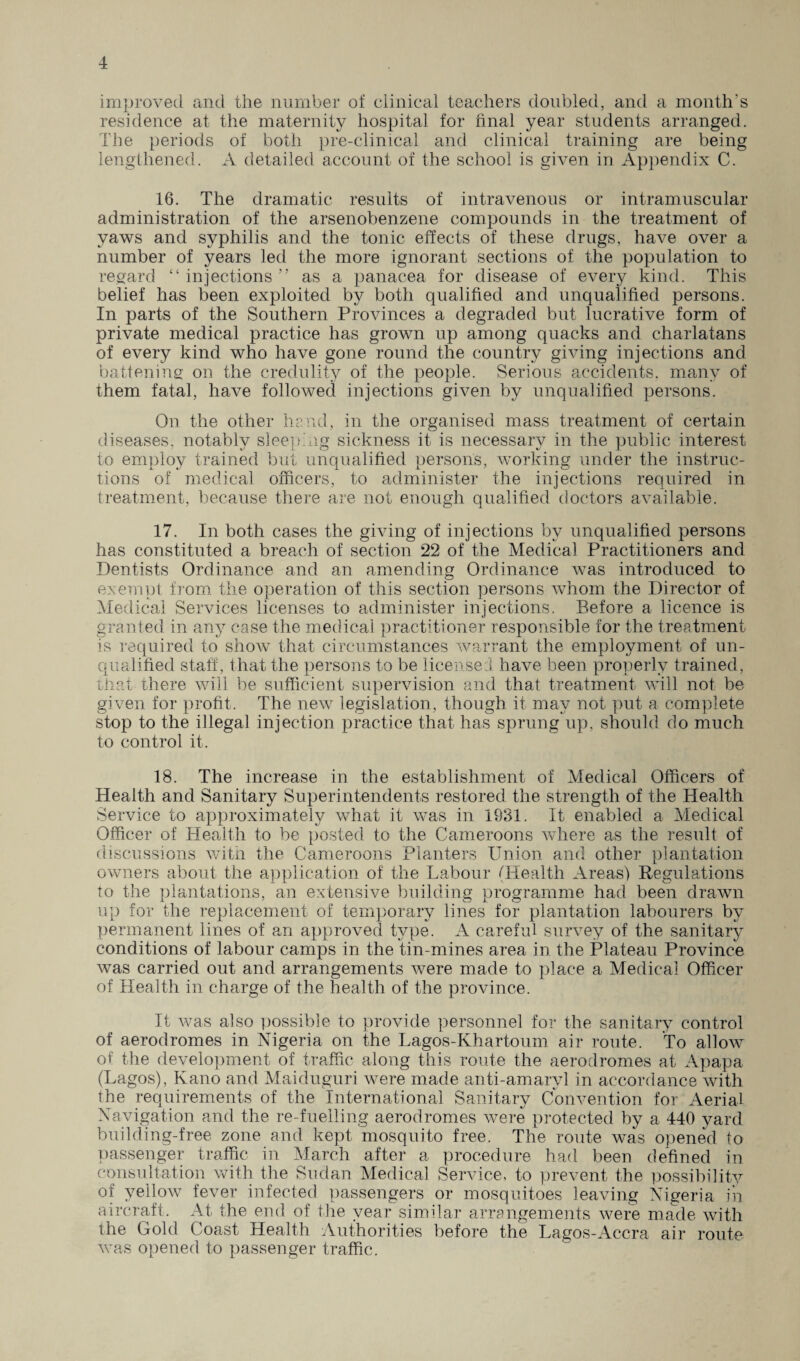 improved and the number of clinical teachers doubled, and a month's residence at the maternity hospital for final year students arranged. The periods of both pre-clinical and clinical training are being lengthened. A detailed account of the school is given in Appendix C. 16. The dramatic results of intravenous or intramuscular administration of the arsenobenzene compounds in the treatment of yaws and syphilis and the tonic effects of these drugs, have over a number of years led the more ignorant sections of the population to regard “ injections ” as a panacea for disease of every kind. This belief has been exploited by both qualified and unqualified persons. In parts of the Southern Provinces a degraded but lucrative form of private medical practice has grown up among quacks and charlatans of every kind who have gone round the country giving injections and battening on the credulity of the people. Serious accidents, many of them fatal, have followed injections given by unqualified persons. On the other hand, in the organised mass treatment of certain diseases, notably sleeping sickness it is necessary in the public interest to employ trained but unqualified persons, working under the instruc¬ tions of medical officers, to administer the injections required in treatment, because there are not enough qualified doctors available. 17. In both cases the giving of injections by unqualified persons has constituted a breach of section 22 of the Medical Practitioners and Dentists Ordinance and an amending Ordinance was introduced to exempt from the operation of this section persons whom the Director of Medical Services licenses to administer injections. Before a licence is granted in any case the medical practitioner responsible for the treatment is required to show that circumstances warrant the employment of un¬ qualified staff, that the persons to be licensed have been properly trained, that there will be sufficient supervision and that treatment will not, be given for profit. The new legislation, though it may not put a complete stop to the illegal injection practice that has sprung up, should do much to control it. 18. The increase in the establishment of Medical Officers of Health and Sanitary Superintendents restored the strength of the Health Service to approximately what it was in 1931. It enabled a Medical Officer of Health to be posted to the Cameroons where as the result of discussions with the Cameroons Planters Union and other plantation owners about the application of the Labour (Health Areas) Regulations to the plantations, an extensive building programme had been drawn up for the replacement of temporary lines for plantation labourers by permanent lines of an approved type. A careful survey of the sanitary conditions of labour camps in the tin-mines area in the Plateau Province was carried out and arrangements were made to place a Medical Officer of Health in charge of the health of the province. It was also possible to provide personnel for the sanitary control of aerodromes in Nigeria on the Lagos-Khartoum air route. To allow of the development of traffic along this route the aerodromes at Apapa (Lagos), Kano and Maiduguri were made anti-amarvl in accordance with the requirements of the International Sanitary Convention for Aerial Navigation and the re-fuelling aerodromes were protected by a 440 yard building-free zone and kept mosquito free. The route was opened to passenger traffic in March after a procedure had been defined in consultation with the Sudan Medical Service, to prevent the possibility of yellow fever infected passengers or mosquitoes leaving Nigeria in aircraft. At the end of the year similar arrangements were made with the Gold Coast Health Authorities before the Lagos-Accra air route was opened to passenger traffic.