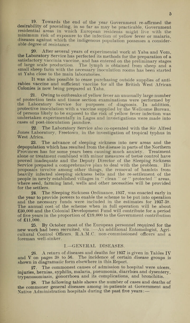 19. Towards the end of the year Government re-affirmed the desirability of providing, in so far as may be practicable, Government residential areas in wnich European residents might live with the minimum risk of exposure to the infection of yellow fever or malaria, diseases against which the indigenous population possesses a consider¬ able degree of resistance. 20. After several years of experimental work at Yaba and Vom, the Laboratory Service has perfected its methods for the preparation of a satisfactory vaccinia vaccine, and has entered on the preliminary stages of large scale production. The lymph is obtained from sheep and a small sheep farm with the necessary inoculation rooms has been started at Yaba close to the main laboratories. It was also possible to cease purchasing outside supplies of anti¬ rabies vaccine and sufficient vaccine for all the British West African Colonies is now being prepared at Yaba. 21. Owing to outbreaks of yellow fever an unusually large number of protection tests and tissue section examinations were performed by the Laboratory Service for purposes of diagnosis. In addition, protective inoculation with a vaccine supplied by the Wellcome Bureau, of persons likely to be exposed to the risk of yellow fever infection was undertaken experimentally in Lagos and investigations were made into cases of post-inoculation jaundice. 22. The Laboratory Service also co-operated with the Sir Alfred Jones Laboratorv, Lreetown, in the investigation of tropical typhus in West Africa. ' '  * 23. The advance of sleeping sickness into new areas and the depopulation which has resulted from the disease in parts of the Northern Provinces has for some years been causing much anxiety. Treatment alone or treatment combined with minor measures of tsetse control have proved inadequate and the Deputy Director of the Sleeping Sickness Service prepared a comprehensive plan to deal with the problem. His proposals involve among other things, the removal of hamlets from heavily infected sleeping sickness belts and the re-settlement of the people in newly established villages in “ clean ” or “ protected ” areas, where seed, farming land, wells and other necessities will be provided for the settlers. 24. The Sleeping Sickness Ordinance, 1937, was enacted early in the year to provide powers to enable the scheme to be put into operation and the necessary funds were included in the estimates for 1937-38. The annual cost of the scheme when in full operation will be about £30,000 and the Colonial Development Lund will contribute for a period of five years in the proportion of £19,000 to the Government contribution of £11,000. 25. By October most of the European personnel required for the new work had been recruited, viz.:—An additional Entomologist, Agri¬ cultural Control Officers, R.A.M.C. non-commissioned officers and a foreman well-sinker. I.—GENERAL DISEASES. 26. A return of diseases and deaths for 1937 is given in Tables IV and V on pages 38 to 56. The incidence of certain disease groups is shown in diagramatic form elsewhere in this Report. 27. The commonest causes of admission to hospital were ulcers, injuries, hernias, syphilis, malaria, pneumonia, diarrhoea and dysentery, trypanosomiasis, gonorrhoea and its complications, and bronchitis. 28. The following table shows the number of cases and deaths of the commoner general diseases among in-patients at Government and Native Administration hospitals during the past five years: —