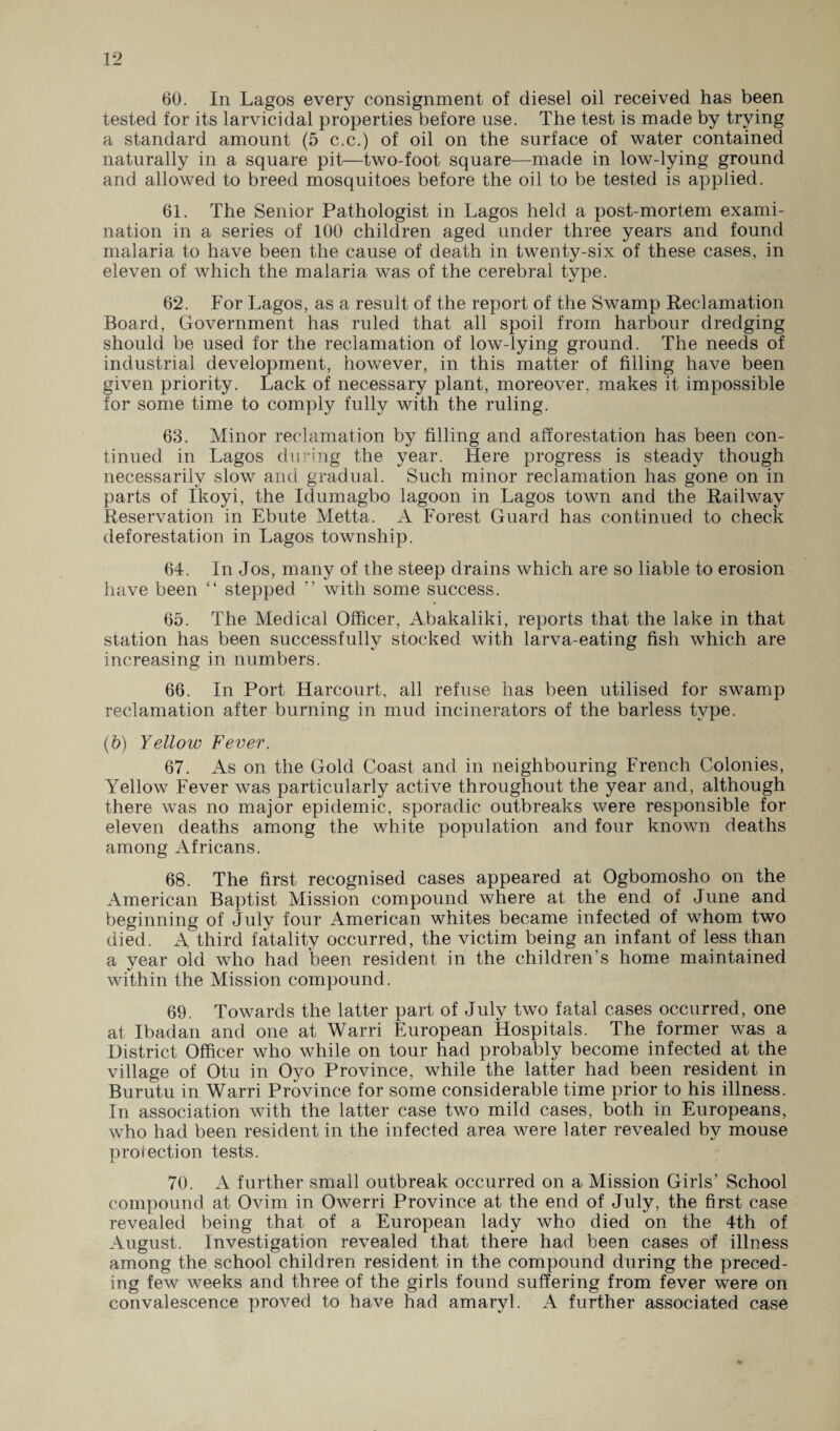 60. In Lagos every consignment of diesel oil received has been tested for its larvicidal properties before use. The test is made by trying a standard amount (5 c.c.) of oil on the surface of water contained naturally in a square pit—two-foot square—made in low-lying ground and allowed to breed mosquitoes before the oil to be tested is applied. 61. The Senior Pathologist in Lagos held a post-mortem exami¬ nation in a series of 100 children aged under three years and found malaria to have been the cause of death in twenty-six of these cases, in eleven of which the malaria was of the cerebral type. 62. For Lagos, as a result of the report of the Swamp Reclamation Board, Government has ruled that all spoil from harbour dredging should be used for the reclamation of low-lying ground. The needs of industrial development, however, in this matter of filling have been given priority. Lack of necessary plant, moreover, makes it impossible for some time to comply fully with the ruling. 63. Minor reclamation by filling and afforestation has been con¬ tinued in Lagos during the year. Here progress is steady though necessarily slow and gradual. Such minor reclamation has gone on in parts of Ikoyi, the Idumagbo lagoon in Lagos town and the Railway Reservation in Ebute Metta. A Forest Guard has continued to check deforestation in Lagos township. 64. In Jos, many of the steep drains which are so liable to erosion have been “ stepped ” with some success. 65. The Medical Officer, Abakaliki, reports that the lake in that station has been successfully stocked with larva-eating fish which are increasing in numbers. 66. In Port Harcourt, all refuse has been utilised for swamp reclamation after burning in mud incinerators of the barless type. (b) Yellow Fever. 67. As on the Gold Coast and in neighbouring French Colonies, Yellow Fever was particularly active throughout the year and, although there was no major epidemic, sporadic outbreaks were responsible for eleven deaths among the white population and four known deaths among Africans. 68. The first recognised cases appeared at Ogbomosho on the American Baptist Mission compound where at the end of June and beginning of July four American whites became infected of whom two died. A third fatality occurred, the victim being an infant of less than a vear old who had been resident in the children’s home maintained within the Mission compound. 69. Towards the latter part of July two fatal cases occurred, one at Ibadan and one at Warri European Hospitals. The former was a District Officer who while on tour had probably become infected at the village of Otu in Oyo Province, while the latter had been resident in Burutu in Warri Province for some considerable time prior to his illness. In association with the latter case two mild cases, both in Europeans, who had been resident in the infected area were later revealed by mouse protection tests. 70. A further small outbreak occurred on a Mission Girls’ School compound at Ovim in Owerri Province at the end of July, the first case revealed being that of a European lady who died on the 4th of August. Investigation revealed that there had been cases of illness among the school children resident in the compound during the preced¬ ing few weeks and three of the girls found suffering from fever were on convalescence proved to have had amaryl. A further associated case