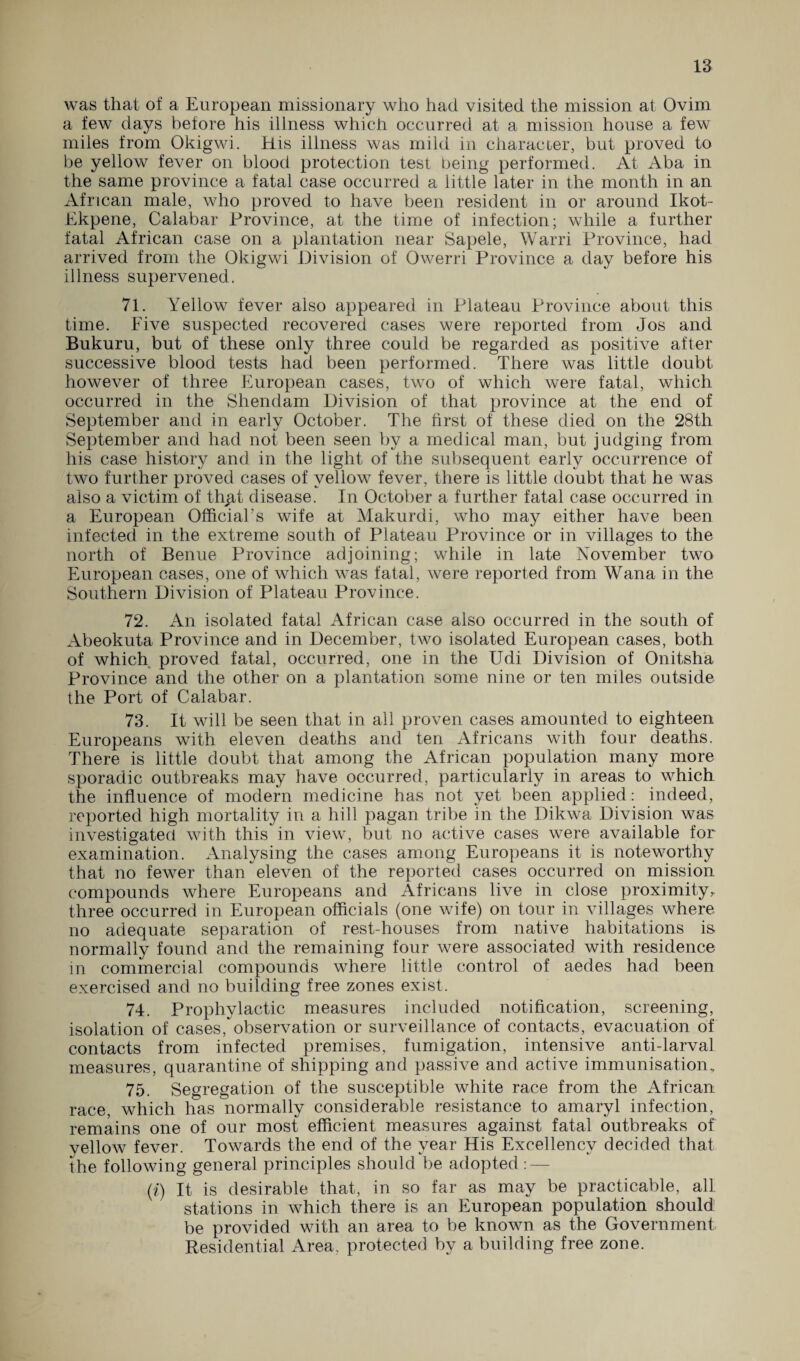 was that of a European missionary who had visited the mission at Ovim a few days before his illness which occurred at a mission house a few miles from Okigwi. His illness was mild in character, but proved to be yellow fever on blood protection test being performed. At Aba in the same province a fatal case occurred a little later in the month in an African male, who proved to have been resident in or around Ikot- Ekpene, Calabar Province, at the time of infection; while a further fatal African case on a plantation near Sapele, Warri Province, had arrived from the Okigwi Division of Qwerri Province a day before his illness supervened. 71. Yellow fever also appeared in Plateau Province about this time. Five suspected recovered cases were reported from Jos and Bukuru, but of these only three could be regarded as positive after successive blood tests had been performed. There was little doubt however of three European cases, two of which were fatal, which occurred in the Shendam Division of that province at the end of September and in early October. The first of these died on the 28th September and had not been seen by a medical man, but judging from his case history and in the light of the subsequent early occurrence of two further proved cases of yellow fever, there is little doubt that he was also a victim of th^t disease. In October a further fatal case occurred in a European Official’s wife at Makurdi, who may either have been infected in the extreme south of Plateau Province or in villages to the north of Benue Province adjoining; while in late November two European cases, one of which was fatal, Avere reported from Wana in the Southern Division of Plateau Province. 72. An isolated fatal African case also occurred in the south of Abeokuta Province and in December, tAvo isolated European cases, both of which proved fatal, occurred, one in the Udi Division of Onitsha Province and the other on a plantation some nine or ten miles outside the Port of Calabar. 73. It will be seen that in all proven cases amounted to eighteen Europeans with eleven deaths and ten Africans with four deaths. There is little doubt that among the African population many more sporadic outbreaks may have occurred, particularly in areas to which the influence of modern medicine has not yet been applied: indeed, reported high mortality in a hill pagan tribe in the DikAva Division was investigated with this in view, but no active cases were available for examination. Analysing the cases among Europeans it is noteworthy that no fewer than eleven of the reported cases occurred on mission compounds where Europeans and Africans live in close proximity* three occurred in European officials (one wife) on tour in ATillages where no adequate separation of rest-houses from native habitations is normally found and the remaining four Avere associated with residence in commercial compounds where little control of aedes had been exercised and no building free zones exist. 74. Prophylactic measures included notification, screening, isolation of cases, observation or surveillance of contacts, evacuation of contacts from infected premises, fumigation, intensive anti-larval measures, quarantine of shipping and passive and active immunisation, 75. Segregation of the susceptible white race from the African race, which has normally considerable resistance to amaryl infection, remains one of our most efficient measures against fatal outbreaks of velloAv fever. ToAvards the end of the year His Excellency decided that the following general principles should be adopted : — (i) It is desirable that, in so far as may be practicable, all stations in which there is an European population should be provided with an area to be known as the Government Residential Area, protected by a building free zone.