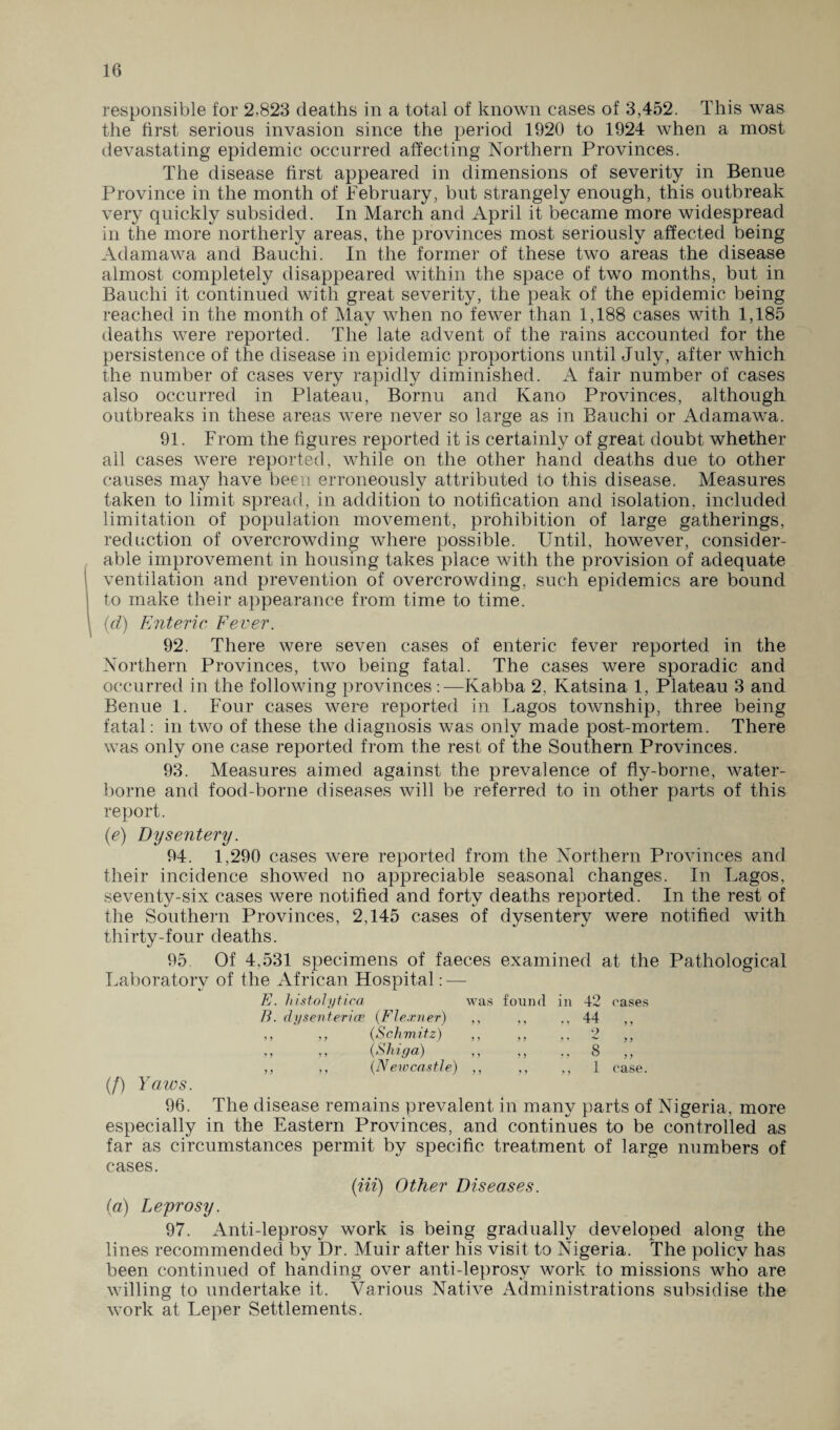 responsible for 2,823 deaths in a total of known cases of 3,452. This was the first serious invasion since the period 1920 to 1924 when a most devastating epidemic occurred affecting Northern Provinces. The disease first appeared in dimensions of severity in Benue Province in the month of February, but strangely enough, this outbreak very quickly subsided. In March and April it became more widespread in the more northerly areas, the provinces most seriously affected being Adamawa and Bauchi. In the former of these two areas the disease almost completely disappeared within the space of two months, but in Bauchi it continued with great severity, the peak of the epidemic being reached in the month of May when no fewer than 1,188 cases with 1,185 deaths were reported. The late advent of the rains accounted for the persistence of the disease in epidemic proportions until July, after which the number of cases very rapidly diminished. A fair number of cases also occurred in Plateau, Bornu and Kano Provinces, although outbreaks in these areas were never so large as in Bauchi or Adamawa. 91. From the figures reported it is certainly of great doubt whether all cases were reported, while on the other hand deaths due to other causes may have been erroneously attributed to this disease. Measures taken to limit spread, in addition to notification and isolation, included limitation of population movement, prohibition of large gatherings, reduction of overcrowding where possible. Until, however, consider¬ able improvement in housing takes place with the provision of adequate ventilation and prevention of overcrowding, such epidemics are bound to make their appearance from time to time. (d) Enteric Fever. 92. There were seven cases of enteric fever reported in the Northern Provinces, two being fatal. The cases were sporadic and occurred in the following provinces:—Kabba 2, Katsina 1, Plateau 3 and Benue 1. Four cases were reported in Lagos township, three being fatal: in two of these the diagnosis was only made post-mortem. There was only one case reported from the rest of the Southern Provinces. 93. Measures aimed against the prevalence of fly-borne, water¬ borne and food-borne diseases will be referred to in other parts of this report. (e) Dysentery. 94. 1,290 cases were reported from the Northern Provinces and their incidence showed no appreciable seasonal changes. In Lagos, seventy-six cases were notified and forty deaths reported. In the rest of the Southern Provinces, 2,145 cases of dysentery were notified with thirty-four deaths. 95 Of 4,531 specimens of faeces examined at the Pathological Laboratory of the African Hospital: — E. histolytica was found in 42 cases B. dysenteries (Flexner) ,, ,, ,, 44 ,, ,, ,, (Schmitz) ,, ,, ., 2 ,, ,, ,, (Shiga) ,, ,, ., 8 ,, ,, ,, (Newcastle) ,, ,, ,, 1 case. (/) Yaws. 96. The disease remains prevalent in many parts of Nigeria, more especially in the Eastern Provinces, and continues to be controlled as far as circumstances permit by specific treatment of large numbers of cases. (iii) Other Diseases. (a) Leprosy. 97. Anti-leprosy work is being gradually developed along the lines recommended by Dr. Muir after his visit to Nigeria. The policy has been continued of handing over anti-leprosy work to missions who are willing to undertake it. Various Native Administrations subsidise the work at Leper Settlements.