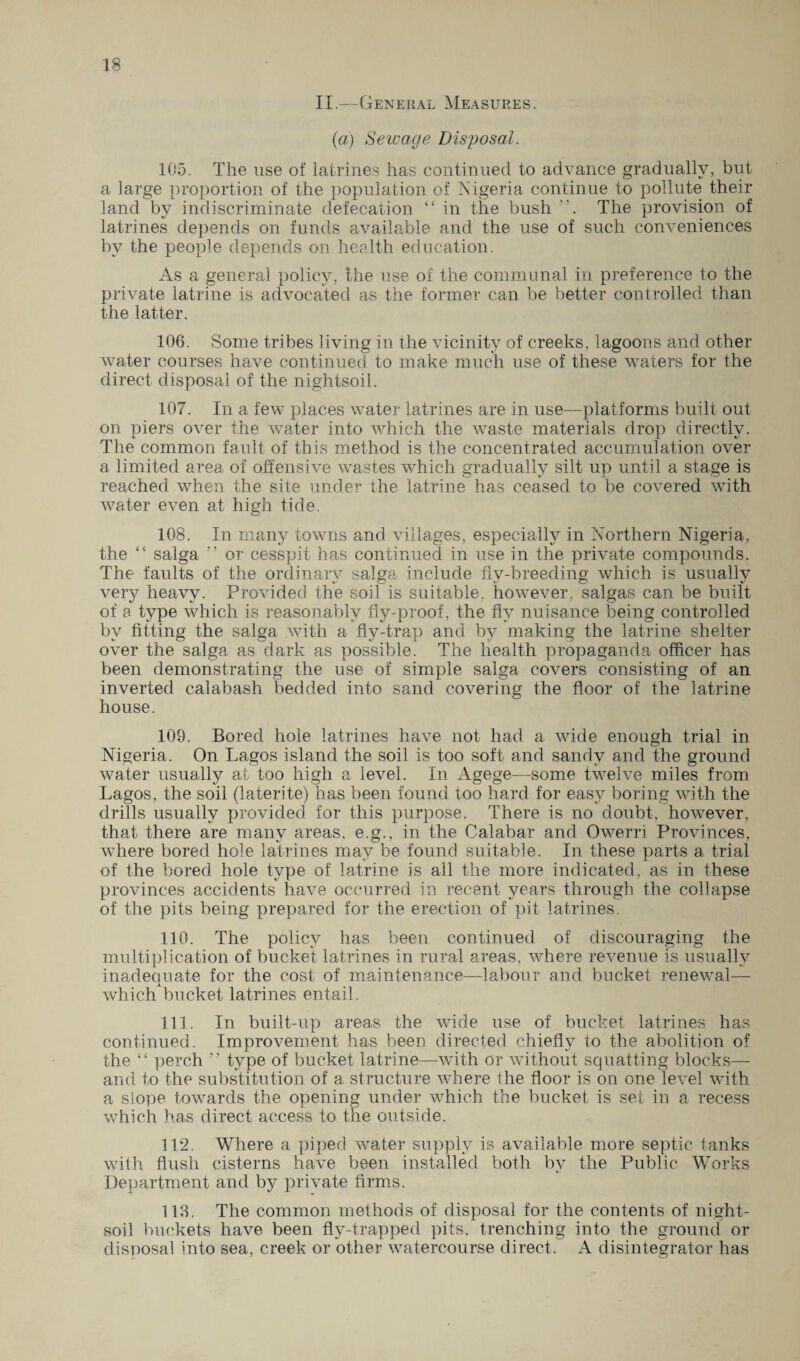 II.—General Measures. (a) Sewage Disposal. 105. The use of latrines has continued to advance gradually, but a large proportion of the population of Nigeria continue to pollute their land by indiscriminate defecation “ in the bush . The provision of latrines depends on funds available and the use of such conveniences by the people depends on health education. As a general policy, the use of the communal in preference to the private latrine is advocated as the former can be better controlled than the latter. 106. Some tribes living in the vicinity of creeks, lagoons and other water courses have continued to make much use of these waters for the direct disposal of the nightsoil. 107. In a few places water latrines are in use—platforms built out on piers over the water into which the waste materials drop directly. The common fault of this method is the concentrated accumulation over a limited area of offensive wastes which gradually silt up until a stage is reached when the site under the latrine has ceased to be covered with water even at high tide. 108. In many towns and villages, especially in Northern Nigeria, the “ saiga 7' or cesspit has continued in use in the private compounds. The faults of the ordinary saiga include fly-breeding which is usually very heavy. Provided the soil is suitable, however, saigas can be built of a type which is reasonably fly-proof, the fly nuisance being controlled by fitting the saiga with a fly-trap and by making the latrine shelter over the saiga as dark as possible. The health propaganda officer has been demonstrating the use of simple saiga covers consisting of an inverted calabash bedded into sand covering the floor of the latrine house. 109. Bored hole latrines have not had a wide enough trial in Nigeria. On Lagos island the soil is too soft and sandy and the ground water usually at too high a level. In Agege—some twelve miles from Lagos, the soil (laterite) has been found too hard for easy boring with the drills usually provided for this purpose. There is no doubt, however, that there are many areas, e.g., in the Calabar and Owerri Provinces, where bored hole latrines may be found suitable. In these parts a trial of the bored hole type of latrine is all the more indicated, as in these provinces accidents have occurred in recent years through the collapse of the pits being prepared for the erection of pit latrines. 110. The policy has been continued of discouraging the multiplication of bucket latrines in rural areas, where revenue is usually inadequate for the cost of maintenance—labour and bucket renewal— which bucket latrines entail. 111. In built-up areas the wide use of bucket latrines has continued. Improvement has been directed chiefly to the abolition of the “ perch ” type of bucket latrine—with or without squatting blocks— and to the substitution of a structure where the floor is on one level with a slope towards the opening under which the bucket is set in a recess which has direct access to the outside. 112. Where a piped water supply is available more septic tanks with flush cisterns have been installed both by the Public Works Department and by private firms. 113. The common methods of disposal for the contents of night- soil buckets have been fly-trapped pits, trenching into the ground or disposal into sea, creek or other watercourse direct. A disintegrator has