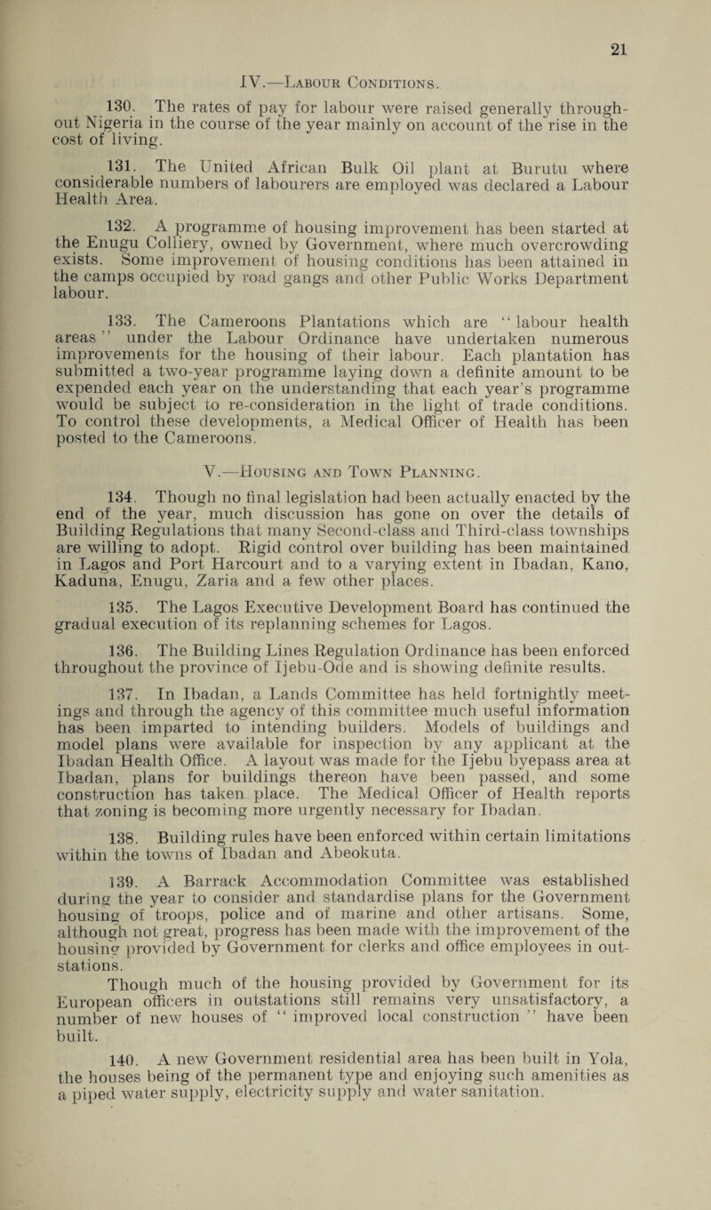 IV.—Labour Conditions. 130. The rates of pay for labour were raised generally through¬ out Nigeria in the course of the year mainly on account of the rise in the cost of living. 131. The United African Bulk Oil plant at Burutu where considerable numbers of labourers are employed was declared a Labour Health Area. 132. A programme of housing improvement ha,s been started at the Enugu Colliery, owned by Government, where much overcrowding exists. Some improvement of housing conditions has been attained in the camps occupied by road gangs and other Public Works Department labour. 133. The Cameroons Plantations which are “ labour health areas ’ under the Labour Ordinance have undertaken numerous improvements for the housing of their labour. Each plantation has submitted a two-year programme laying down a definite amount to be expended each year on the understanding that each year’s programme would be subject to re-consideration in the light of trade conditions. To control these developments, a Medical Officer of Health has been posted to the Cameroons. V.—Housing and Town Planning. 134. Though no final legislation had been actually enacted by the end of the year, much discussion has gone on over the details of Building Regulations that many Second-class and Third-class townships are willing to adopt. Rigid control over building has been maintained in Lagos and Port Harcourt and to a varying extent in Ibadan, Kano, Kaduna, Enugu, Zaria and a few other places. 135. The Lagos Executive Development Board has continued the gradual execution of its replanning schemes for Lagos. 136. The Building Lines Regulation Ordinance has been enforced throughout the province of Ijebu-Ode and is showing definite results. 137. In Ibadan, a Lands Committee has held fortnightly meet¬ ings and through the agency of this committee much useful information has been imparted to intending builders. Models of buildings and model plans were available for inspection by any applicant at the Ibadan Health Office. A layout was made for the Ijebu byepass area at Ibadan, plans for buildings thereon have been passed, and some construction has taken place. The Medical Officer of Health reports that zoning is becoming more urgently necessary for Ibadan. 138. Building rules have been enforced within certain limitations within the towns of Ibadan and Abeokuta. 139. A Barrack Accommodation Committee was established during the year to consider and standardise plans for the Government housing of troops, police and of marine and other artisans. Some, although not great, progress has been made with the improvement of the housing provided by Government for clerks and office employees in out- stations. Though much of the housing provided by Government for its European officers in outstations still remains very unsatisfactory, a number of new houses of “ improved local construction ” have been built. 140. A new Government residential area has been built in Yola, the houses being of the permanent type and enjoying such amenities as a piped water supply, electricity supply and water sanitation.