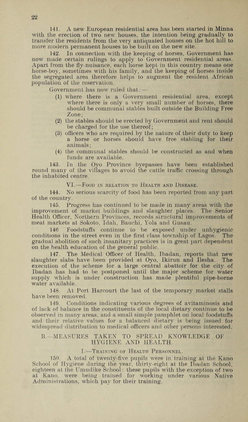 141. A new European residential area has been started in Minna with the erection of two new houses, the intention being gradually to transfer the residents from the very antiquated houses on the hot hill to more modern permanent houses to be built on the new site. 142. In connection with the keeping of horses, Government has now made certain rulings to apply to Government residential areas. Apart from the fly-nuisance, each horse kept in this country means one horse-bov, sometimes with his family, and the keeping of horses inside the segregated area therefore helps to augment the resident African population of the reservation. Government has now ruled that: — (1) where there is a Government residential area, except where there is only a very small number of horses, there should be communal stables built outside the Building Free Zone; (2) the stables should be erected by Government and rent should be charged for the use thereof; (3) officers who are required by the nature of their duty to keep a horse or horses should have free stabling for their animals; (4) the communal stables should be constructed as and when funds are available. 143. In the Oyo Province byepasses have been established round many of the villages to avoid the cattle traffic crossing through the inhabited centre. VI.—Food in relation to Health and Disease. 144. No serious scarcity of food has been reported from any part of the country. 145. Progress has continued to be made in many areas with the improvement of market buildings and slaughter places. The Senior Health Officer, Northern Provinces, records structural improvements of meat markets at Sokoto, Idah, Bauehi, Yola and Gusau. 146 Foodstuffs continue to be exposed under unhygienic conditions in the street even in the first class township of Lagos. The gradual abolition of such insanitary practices is in great part dependent on the health education of the general public. 147. The Medical Officer of Health, Ibadan, reports that new slaughter slabs have been provided at Oyo, Ikirun and Ilesha. The execution of the scheme for a large central abattoir for the city of Ibadan has had to be postponed until the major scheme for water supply which is under construction has made plentiful pipe-borne water available. 148. At Port Harcourt the last of the temporary market stalls have been removed. 149. Conditions indicating various degrees of avitaminosis and of lack of balance in the constituents of the local dietary continue to be observed in many areas, and a small simple pamphlet on local foodstuffs and their relative values for a balanced dietary is being issued for widespread distribution to medical officers and other persons interested. B.—MEASURES TAKEN TO SPREAD KNOWLEDGE OF HYGIENE AND HEALTH. I.-—Training of Health Personnel. 150. A total of twenty-five pupils were in training at the Kano School of Hygiene during the year, thirty-eight at the Ibadan School, eighteen at the Umudike School: these pupils with the exception of two at Kano, were being trained for working under various Native Administrations, which pay for their training.