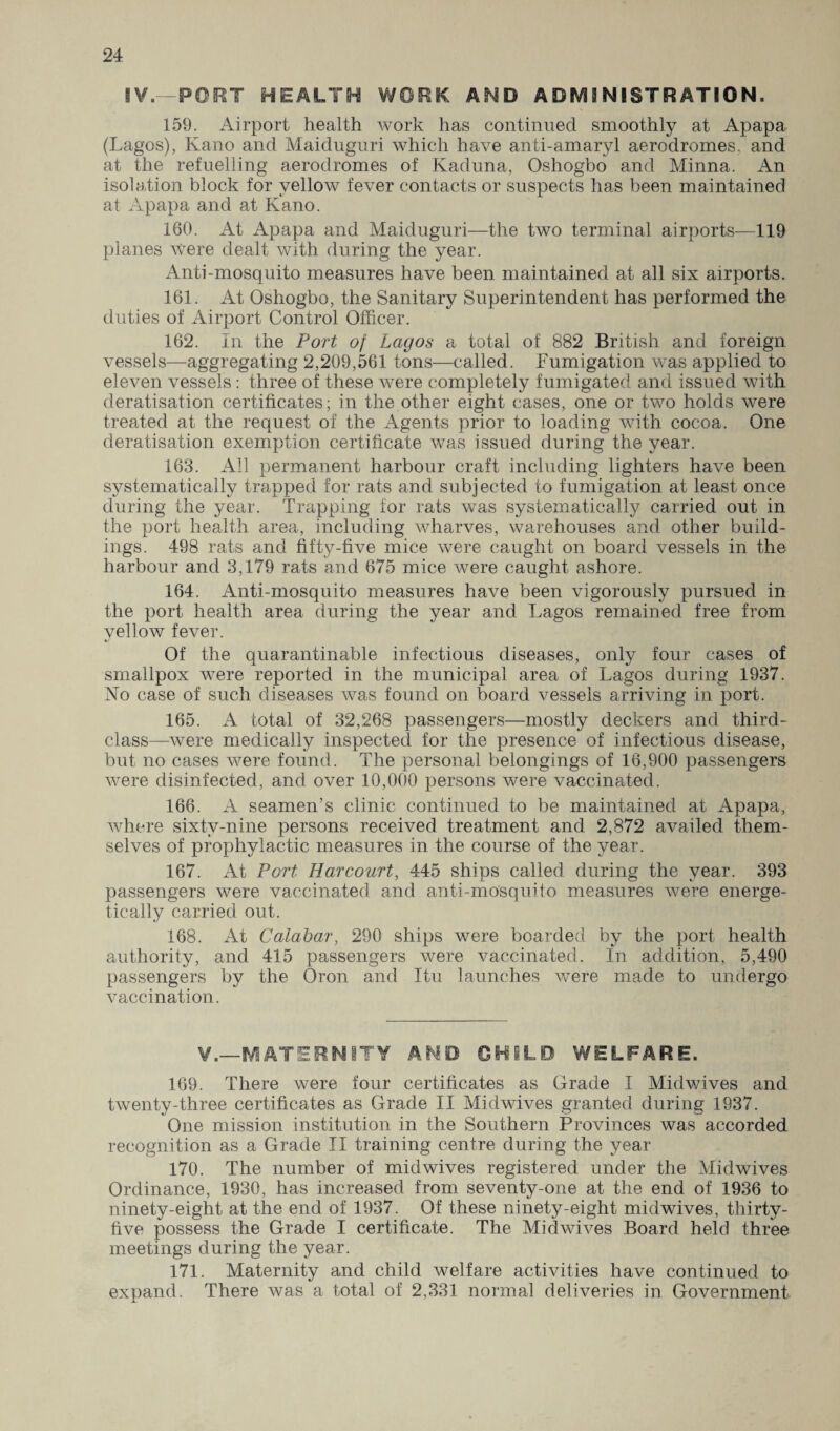 S¥.—PORT HEALTH WORK AND ADMINISTRATION. 159. Airport health work has continued smoothly at Apapa (Lagos), Kano and Maiduguri which have anli-amaryl aerodromes, and at the refuelling aerodromes of Kaduna, Oshogbo and Minna. An isolation block for yellow fever contacts or suspects has been maintained at Apapa and at Kano. 160. At Apapa and Maiduguri—the two terminal airports—119 planes were dealt with during the year. Anti-mosquito measures have been maintained at all six airports. 161. At Oshogbo, the Sanitary Superintendent has performed the duties of Airport Control Officer. 162. In the Port of Lagos a total of 882 British and foreign vessels—aggregating 2,209,561 tons—called. Fumigation was applied to eleven vessels : three of these were completely fumigated and issued with deratisation certificates; in the other eight cases, one or two holds were treaded at the request of the Agents prior to loading with cocoa. One deratisation exemption certificate was issued during the year. 163. All permanent harbour craft including lighters have been systematically trapped for rats and subjected to fumigation at least once during the year. Trapping for rats was systematically carried out in the port health area, including wharves, warehouses and other build¬ ings. 498 rats and fifty-five mice were caught on board vessels in the harbour and 3,179 rats and 675 mice were caught ashore. 164. Anti-mosquito measures have been vigorously pursued in the port health area during the year and Lagos remained free from yellow fever. Of the quarantinable infectious diseases, only four cases of smallpox were reported in the municipal area of Lagos during 1937. No case of such diseases was found on board vessels arriving in port. 165. A total of 32,268 passengers—mostly deckers and third- class—were medically inspected for the presence of infectious disease, but no cases were found. The personal belongings of 16,900 passengers were disinfected, and over 10,000 persons were vaccinated. 166. A seamen’s clinic continued to be maintained at Apapa, where sixty-nine persons received treatment and 2,872 availed them¬ selves of prophylactic measures in the course of the year. 167. At Port Harcourt, 445 ships called during the year. 393 passengers were vaccinated and anti-mosquifo measures were energe¬ tically carried out. 168. At Calabar, 290 ships were boarded by the port health authority, and 415 passengers were vaccinated. In addition, 5,490 passengers by the Oron and Itu launches were made to undergo vaccination. V.—MATERNITY AND GHILD WELFARE. 169. There were four certificates as Grade I Mid wives and twenty-three certificates as Grade II Midwives granted during 1937. One mission institution in the Southern Provinces was accorded recognition as a Grade II training centre during the year 170. The number of midwives registered under the Midwives Ordinance, 1930, has increased from seventy-one at the end of 1936 to ninety-eight at the end of 1937. Of these ninety-eight midwives, thirty- five possess the Grade I certificate. The Mid wives Board held three meetings during the year. 171. Maternity and child welfare activities have continued to expand. There was a total of 2,331 normal deliveries in Government