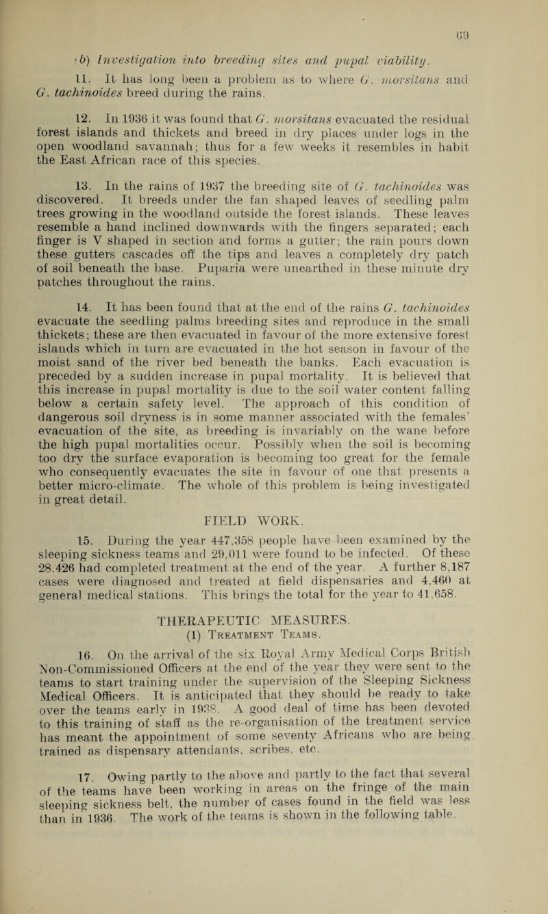 •b) Investigation into breeding sites and pupal viability. 11. It lias long been a problem as to where G. morsitans and G. tachinoides breed during the rains. 12. In 1936 it was found that G. morsitans evacuated the residual forest islands and thickets and breed in dry places under logs in the open woodland savannah; thus for a few weeks it resembles in habit the East African race of this species. 13. In the rains of 1937 the breeding site of G. tachinoides was discovered. It breeds under the fan shaped leaves of seedling palm trees growing in the woodland outside the forest islands. These leaves resemble a hand inclined downwards with the fingers separated; each finger is V shaped in section and forms a gutter; the rain pours down these gutters cascades off the tips and leaves a completely dry patch of soil beneath the base. Puparia were unearthed in these minute dry patches throughout the rains. 14. It has been found that at the end of the rains G. tachinoides evacuate the seedling palms breeding sites and reproduce in the small thickets; these are then evacuated in favour of the more extensive forest islands which in turn are evacuated in the hot season in favour of the moist sand of the river bed beneath the banks. Each evacuation is preceded by a sudden increase in pupal mortality. It is believed that this increase in pupal mortality is due to the soil water content falling below a certain safety level. The approach of this condition of dangerous soil dryness is in some manner associated with the females’ evacuation of the site, as breeding is invariably on the wane before the high pupal mortalities occur. Possibly when the soil is becoming too dry the surface evaporation is becoming too great for the female who consequently evacuates the site in favour of one that presents a better micro-climate. The whole of this problem is being investigated in great detail. FIELD WORK. 15. During the year 447.358 people have been examined by the sleeping sickness teams and 29,011 were found to be infected. Of these 28.426 had completed treatment at the end of the year. A further 8,187 cases were diagnosed and treated at field dispensaries and 4,460 at general medical stations. This brings the total for the year to 41.658. THERAPEUTIC MEASURES. (1) Treatment Teams. 16. On the arrival of the six Royal Army Medical Corps British Non-Commissioned Officers at the end of the year they were sent to the teams to start training under the supervision of the Sleeping Sickness Medical Officers. It is anticipated that they should be ready to take over the teams earlv in 1938. A good deal of time has been devoted to this training of staff as the re-organisation of the treatment service has meant the appointment of some seventy Africans who are being trained as dispensary attendants, scribes, etc. 17. Owing partly to the above and partly to the fact that several of the teams have been working in areas on the fringe of the main sleeping sickness belt, the number of cases found in the field was less than in1936. The work of the teams is shown in the following table.