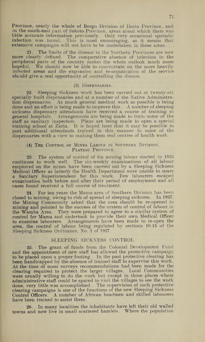Province, nearly the whole of Borgu Division of Ilorin Province, and in Ihe south-east part of Sokoto Province, areas about which there was little accurate information previously. Only very occasional sporadic infection was found. This is most encouraging, as it means that extensive campaigns will not have to be undertaken in these areas. 21. The limits of the disease in the Northern Provinces are now more clearly defined. The comparative absence of infection in the peripheral parts of the country makes the whole outlook much more hopeful. We should now be able to concentrate on the more heavily infected areas and the expansion and re-organisation of the service should give a real opportunity of controlling the disease. (3) Dispensaries. 22. Sleeping Sickness work has been carried out at twenty-six specially built dispensaries and at a number of the Native Administra¬ tion dispensaries. As much general medical work as possible is being done and an effort is being made to improve this. A number of sleeping sickness dispensary attendants have received a course of training at general hospitals. Arrangements are being made to train some of the staff as sanitary inspectors. Plans are being made to open a special training school at Zaria. It is hoped later that it may be possible to post additional attendants trained in this manner to some of the dispensaries with a view to making them real centres of health work. (4) The Control of Mines Labour in Southern Division, Plateau Province. 23. The system of control of tin mining labour started in 1935 continues to work well. The six-weeklv examinations of all labour emploved on the mines have been carried out by a Sleeping Sickness Medical Officer as latterly the Health Department were unable to spare a Sanitary Superintendent for this work. Few labourers escaped examination both before and after their period of employment and all cases found received a full course of treatment. 24. For ten years the Mama area of Southern Division has been closed to mining, owing to risk of spread of sleeping sickness. In 1937. the Mining Community asked that the area should be re-opened to mining and pointed to the success of the system of control of labour in the Wamba Area. They were prepared to agree to a similar system of control for Mama and undertook to provide their own Medical Officer to examine labourers. Arrangements have been made to re-open the area, the control of labour being regulated by sections 10-15 of the Sleeping Sickness Ordinance. No. 1 of 1937. SLEEPING SICKNESS CONTROL. 25. The grant of funds from the Colonial Development Fund and the appointment of new staff has allowed the protective campaign to be placed upon a proper footing. In the past protective clearing has been handicapped by the absence of trained staff to supervise this work. At the time of mass surveys recommendations had been made for the clearing required to protect the larger villages. Local Communities were usually willing to do the work but except in those places where administrative staff could be spared to visit the villages to see the work done, very little was accomplished. The supervision of such protective clearing campaigns is one of the functions of the new Sleeping Sickness Control Officers. A number of African headmen and skilled labourers have been trained to assist them. 26. In many localities the inhabitants have left their old walled towns and now live in small scattered hamlets. Where the population