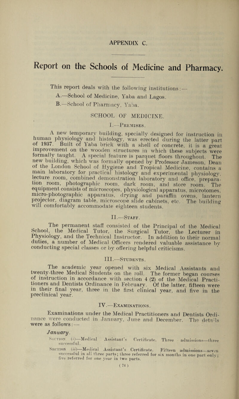 APPENDIX C. Report on the Schools of Medicine and Pharmacy. This report deals with the following institutions: — A. School of Medicine, Yaba and Lagos. B. —School of Pharmacy, Yaba. SCHOOL OF MEDICINE. I. —Premises. A new temporary building, specially designed for instruction in human physiology and histology, was erected during the latter part of 1937. Built of Yaba brick with a shell of concrete, it is a great improvement on the wooden structures in which these subjects were formally taught. A special feature is parquet floors throughout. The new building, which was formally opened b}^ Professor Jameson, Dean of the London School of Hygiene and Tropical Medicine, contains a main laboratory for practical histology and experimental physiology, lecture room, combined demonstration laboratory and office, prepara¬ tion room, photographic room, dark room, and store room. The equipment consists of microscopes, physiological apparatus, microtomes, micro-photographic apparatus, drying and paraffin ovens, lantern projector, diagram table, microscope slide cabinets, etc. The building will comfortably accommodate eighteen students. II. —Staff. The permanent staff consisted of the Principal of the Medical School, the Medical Tutor, the Surgical Tutor, the Lecturer in Physiology, and the Technical Instructor. In addition to their normal duties, a number of Medical Officers rendered valuable assistance bv conducting special classes or by offering helpful criticisms. III.—Students. The academic year opened with six Medical Assistants and twenty-three Medical Students on the roll. The former began courses of instruction in accordance with section 4 (2) of the Medical Practi¬ tioners and Dentists Ordinance in Februarv. Of the latter, fifteen were m their final year, three in the first clinical year, and five in the preclinical year. IV.—Examinations . Examinations under the Medical Practitioners and Dentists Ordi¬ nance were conducted in January, June and December. The detads were as follows: — Assistant’s Certificate. Three admissions—three January. S kction (/)—Medical successful. Section (ii)—-Medical Assistant’s Certificate. Fifteen admissions_seven successful in all three parts; three referred for six months in one part only five referred for one rear in two