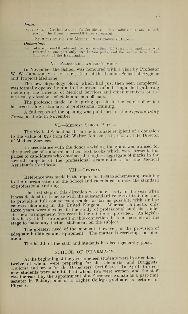 June. (Section {ii)—Medical Assistant's Certificate, three admissions, one in each part of the Examination—All three successful. Examination tor the Medical Practitioner’s Diploma. December. (Six admissions—All referred for six months. Of these one candidate was referred in one part only, two in two parts, and the rest in three of the four parts of the Examination. V.—Professor Jameson’s Visit. In November the School was honoured with a visit by Professor VV. W. Jameson, m.d., f.r.c.p., Dean of the London School of Hygiene and Tropical Medicine. The new physiology block, which had just then been completed, was formally opened by him in the presence of a distinguished gathering including tne Director of Medical Services and other members ot the medical profession—officials and non-officials. The professor made an inspiring speech, in the course of which he urged a high standard of professional training. A full report of the opening was published in the Nigerian Daily Times on the 26th November. VI.—Medical School Prizes. The Medical School has been the fortunate recipient of a donation to the value of £20 from Sir Walter Johnson, Kt., c.m.g., late Director of Medical Services. In accordance with the donor’s wishes, the grant was utilised for the purchase of standard medical text books which were presented as prizes to candidates who obtained the highest aggregate of marks in the several subjects of the professional examinations for the Medical Assistant’s Certificate. VII.—General. Reference was made in the report for 1936 to schemes appertaining to the reorganisation of the School and calculated to raise the standard of professional training. The first step in this direction was taken early in the year when it was decided to dispense with the substandard course of training, and to provide a full course comparable, as far as possible, with similar courses obtaining in the United Kingdom. Whereas, hitherto, only three years were devoted to the study of professional subjects, under the new arrangement five years is the minimum provided. As legisla¬ tion has yet to be introduced in this connection, it is not possible at this stage to make any further statement on the subject. The greatest need of the moment, however, is the provision of adequate buildings and equipment. The matter is receiving consider¬ ation. The health of the staff and students has been generally good. SCHOOL OF PHARMACY. At the beginning of the year nineteen students were in attendance, twelve of whom were preparing for the Chemists’ and Druggists Diploma and seven for the Dispensers’ Certificate. In April, thirteen new students were admitted, of whom two were women, and the staff was increased by the appointment of a European woman as a part-time lecturer in Botany, and of a Higher College graduate as lecturer m Physics.