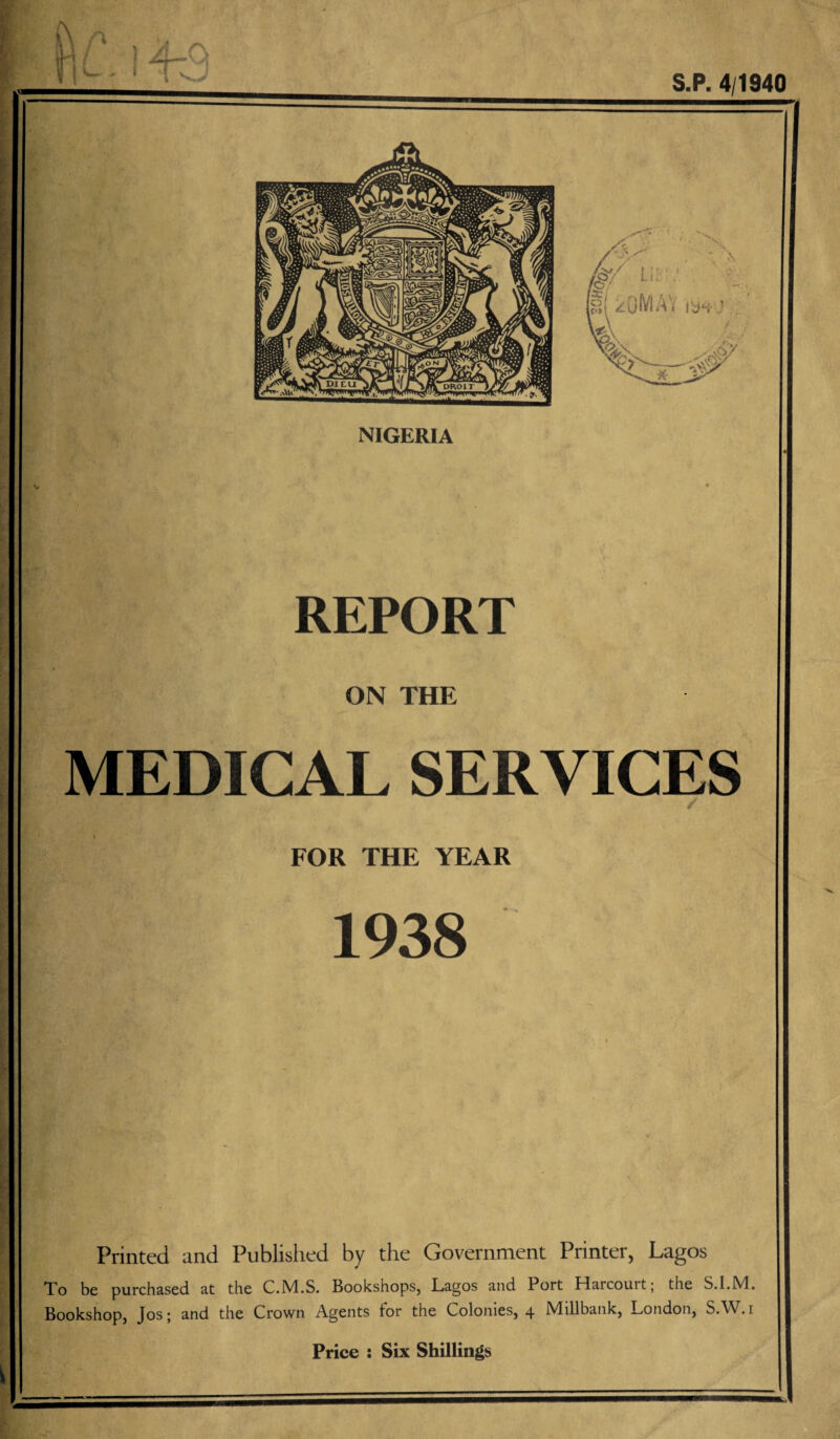 ti L, i t3 NIGERIA S.P. 4/1940 REPORT ON THE MEDICAL SERVICES FOR THE YEAR 1938 Printed and Published by the Government Printer, Lagos Xo be purchased at the C.M.S. Bookshops, Lagos and Port Haicouit; the S.I.M. Bookshop, Jos; and the Crown Agents tor the Colonies, 4 Millbank, London, SAV.i Price s Six Shillings