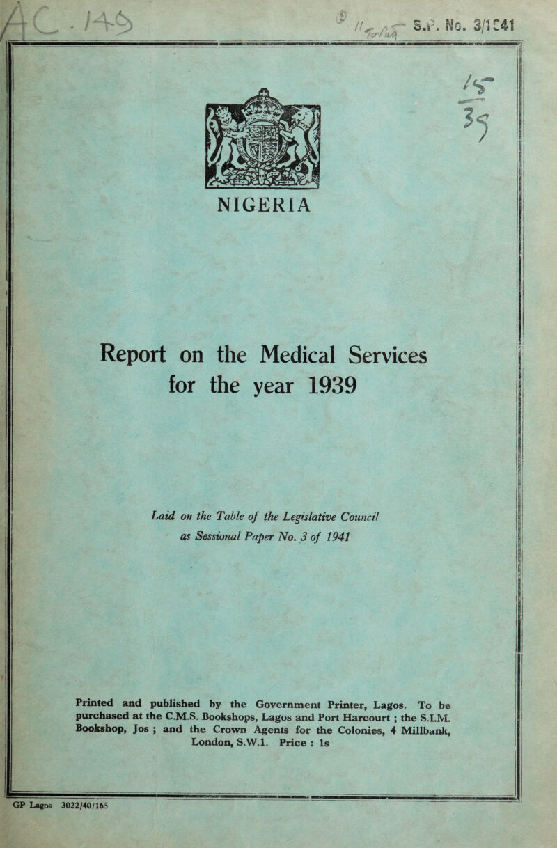 NIGERIA Report on the Medical Services for the year 1939 I I Laid on the Table of the Legislative Council I' as Sessional Paper No. 3 of 1941 1 i I | b } I I ! Printed and published by the Government Printer, Lagos. To be purchased at the C.M.S. Bookshops, Lagos and Port Harcourt ; the S.I.M. Bookshop, Jos ; and the Crown Agents for the Colonies, 4 Millbank, London, S.VV.l. Price : Is Lagoe 3022/40/165