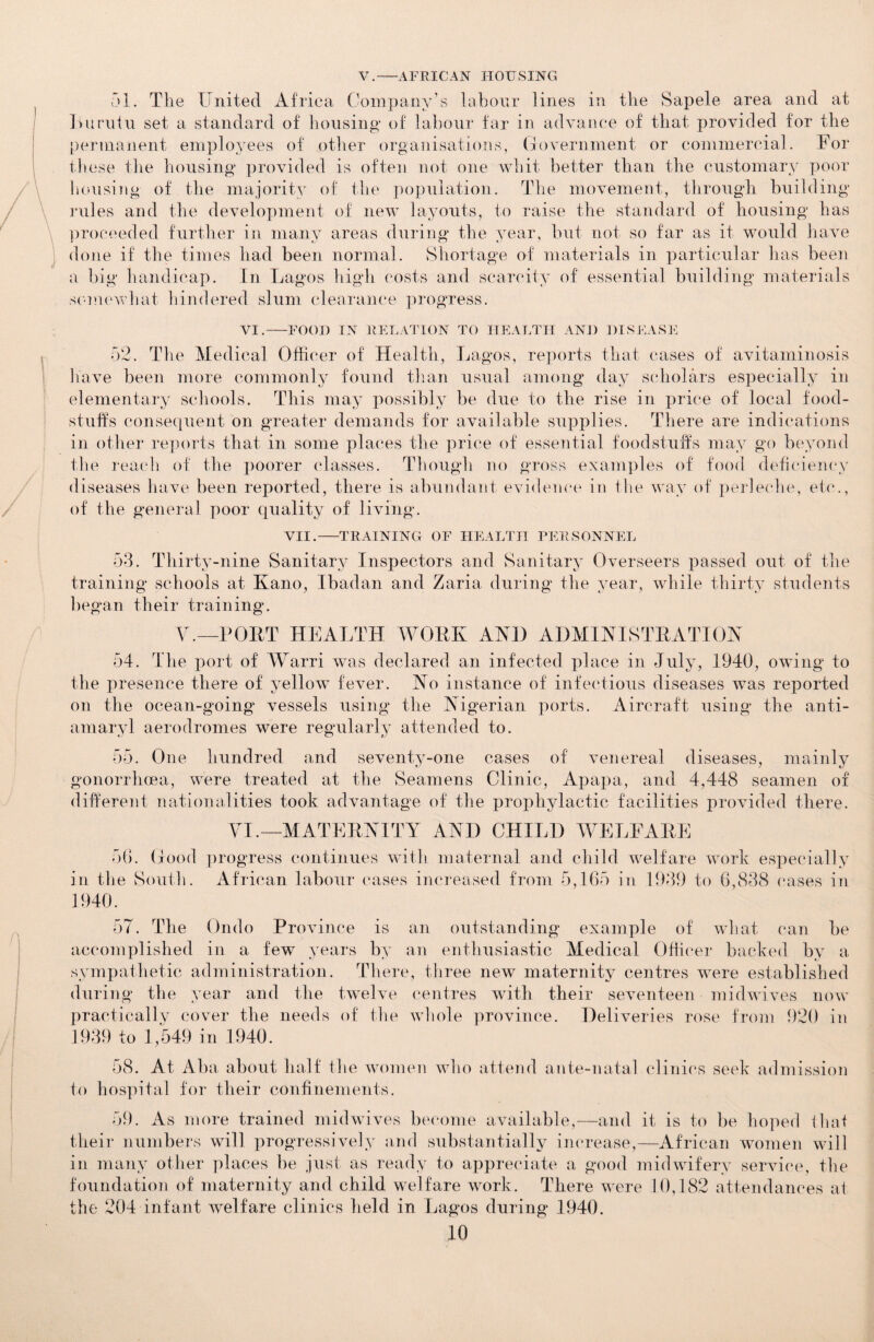 V.-AFRICAN HOUSING 51. The United Africa Company’s labour lines in the Sapele area and at Lnruiu set a standard of housing of labour far in advance of that provided for the permanent employees of other organisations, (Government or commercial. For these the housing provided is often not one whit better than the customary poor housing of the majority of the population. The movement, through building rules and the development of new layouts, to raise the standard of housing has proceeded further in many areas during the year, but not so far as it would have done if the times had been normal. Shortage of materials in particular has been a big handicap. In Lagos high costs and scarcity of essential building materials somewhat hindered slum clearance progress. VI.-FOOD IN RELATION TO HEALTH AND DISEASE 52. The Medical Officer of Health, Lagos, reports that cases of avitaminosis have been more commonly found than usual among day scholars especially in elementary schools. This may possibly be due to the rise in price of local food¬ stuffs consequent on greater demands for available supplies. There are indications in other reports that in some places the price of essential foodstuffs may go beyond the reach of the poorer classes. Though no gross examples of food deficiency diseases have been reported, there is abundant evidence in the way of perleche, etc., of the general poor quality of living. VII.-TRAINING OF HEALTH PERSONNEL 53. Thirty-nine Sanitary Inspectors and Sanitary Overseers passed out of the training schools at Kano, Ibadan and Zaria during the year, while thirty students began their training. V.— PORT HEALTH WORK AND ADMINISTRATION 54. The port of Warri was declared an infected place in July, 1940, owing to the presence there of yellow fever. No instance of infectious diseases was reported on the ocean-going vessels using the Nigerian ports. Aircraft using the anti- amaryl aerodromes were regularly attended to. 55. One hundred and seventy-one cases of venereal diseases, mainly gonorrhoea, were treated at the Seamens Clinic, Apapa, and 4,448 seamen of different nationalities took advantage of the prophylactic facilities provided there. VI.—MATERNITY AND CHILD WELFARE 56. Good progress continues with maternal and child welfare work especially in the South. African labour cases increased from 5,165 in 1939 to 6,838 cases in 1940. 57. The Ondo Province is an outstanding example of what can be accomplished in a few years by an enthusiastic Medical Officer backed by a sympathetic administration. There, three new maternity centres were established during the year and the twelve centres with their seventeen midwives now practically cover the needs of the whole province. Deliveries rose from 920 in 1939 to 1,549 in 1940. 58. At Aba about half the women who attend ante-natal clinics seek admission to hospital for their confinements. 59. As more trained midwives become available,—and it is to be hoped that their numbers will progressively and substantially increase,—African women will in many other places be just as ready to appreciate a good midwifery service, the foundation of maternity and child welfare work. There were 10,182 attendances at the 204 infant welfare clinics held in Lagos during 1940.
