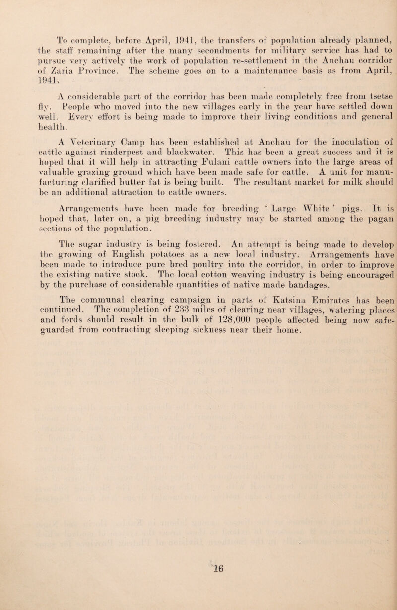 To complete, before April, 1941, the transfers of population already planned, the staff remaining after the many secondments for military service has had to pursue very actively the work of population re-settlement in the Anchau corridor of Zaria Province. The scheme goes on to a maintenance basis as from April, 1941, A considerable part of the corridor has been made completely free from tsetse fly. People who moved into the new villages early in the year have settled down well. Every effort is being made to improve their living conditions and general health. A Veterinary Camp has been established at Anchau for the inoculation of cattle against rinderpest and blackwater. This has been a great success and it is hoped that it will help in attracting Fulani cattle owners into the large areas of valuable grazing ground which have been made safe for cattle. A unit for manu¬ facturing clarified butter fat is being built. The resultant market for milk should be an additional attraction to cattle owners. Arrangements have been made for breeding ‘ Large White ’ pigs. It is hoped that, later on, a pig breeding* industry may be started among the pagan sections of the population. The sugar industry is being fostered. An attempt is being made to develop the growing of English potatoes as a new local industry. Arrangements have been made to introduce pure bred poultry into the corridor, in order to improve the existing native stock. The local cotton weaving industry is being encouraged by the purchase of considerable quantities of native made bandages. The communal clearing campaign in parts of Katsina Emirates has been continued. The completion of 233 miles of clearing near villages, watering places and fords should result in the bulk of 128,000 people affected being now safe¬ guarded from contracting sleeping sickness near their home.