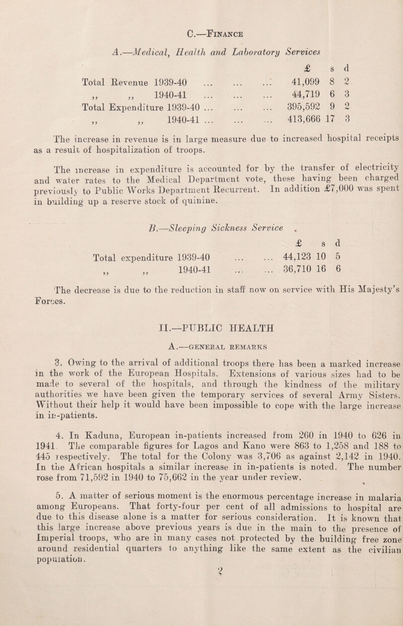 0.™ Finance A.—Medical, Health and Laboratory Services Total Revenue 1939-40 ?} )> 1940-41 Total Expenditure 1939-40 1940-41 > > £ s d 41,099 8 2 44,719 6 3 395,592 9 2 413,666 17 3 Tire increase in revenue is in large measure due to increased hospital receipts as a result of hospitalization of troops. The increase in expenditure is accounted for by the transfer of electiicity and water rates to the Medical Department vote, these having been charged previously to Public Works Department Recurrent. In addition T.7,000 v as spent in building up a reserve stock of quinine. B.—Sleeping Sickness Service £ s d Total expenditure 1939-40 ... ... 44,123 10 5 „ „ 1940-41. 36,710 16 6 The decrease is due to the reduction in staff now on service with His Majesty’s 'Forces. II.—PUBLIC HEALTH A.-GENERAL REMARK S 3. Owing to the arrival of additional troops there has been a marked increase in the work of the European Hospitals. Extensions of various sizes had to be made to several of the hospitals, and through the kindness of the military authorities we have been given the temporary services of several Army Sisters. Without their help it would have been impossible to cope with the large increase in in-patients. 4. In Kaduna, European in-patients increased from 260 in 1940 to 626 in 1941. The comparable figures for Lagos and Kano were 863 to 1,258 and 188 to 445 respectively. The total for the Colony was 3,706 as against 2,142 in 1940. In the African hospitals a similar increase in in-patients is noted. The number rose from 71,592 in 1940 to 75,662 in the year under review. % 5. A matter of serious moment is the enormous percentage increase in malaria among Europeans. That forty-four per cent of all admissions to hospital are due to this disease alone is a matter for serious consideration. It is known that this large increase above previous years is due in the main to the presence of Imperial troops, who are in many cases not protected by the building free zone around residential quarters to anything like the same extent as the civilian population.