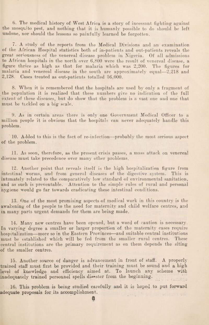 6. The medical history of West Africa is a story of incessant fighting against the mosquito pest, and nothing that it is humanly possible to do should be left undone, nor should the lessons so painfully learned be forgotten. 7. A study of the reports from the Medical Divisions and an examination of the A frican Hospital statistics both of in-patients and out-patients reveals the great seriousness of the venereal disease problem in Nigeria. Of all admissions to African hospitals in the north over 6,800 were the result of venereal disease, a figure thrice as high as that for malaria which was 2,200. The figures for malaria and venereal disease in the south are approximately equal—2,218 and 2,128. Cases treated as out-patients totalled 56,000. 8. When it is remembered that the hospitals are used by only a fragment of the population it is realized that these numbers give no indication of the full extent of these diseases, but do show that the problem is a vast one and one that must be tackled on a big scale, 9. As in certain areas there is only one Government Medical Officer to a million people it is obvious that the hospitals can never adequately handle this problem. 10. Added to this is the fact of re-infection—probably the most serious aspect of the problem. 11. As soon, therefore, as the present crisis passes, a mass attack on venereal disease must take precedence over many other problems. 12. Another point that reveals itself is the high hospitalization figure from intestinal worms, and from general diseases of the digestive system. This is intimately related to the comparatively low standard of environmental sanitation, and as such is preventable. Attention to the simple rules of rural and personal hygiene would go far towards eradicating these intestinal conditions. 13. One of the most promising aspects of medical work in this country is the awakening of the people to the need for maternity and child welfare centres, and in many parts urgent demands for them are being made. 14. Many new centres have been opened, but a word of caution is necessary. In varying degree a smaller or larger proportion of the maternity cases require hospitalization—more so in the Eastern Provinces—and suitable central institutions must be established which will be fed from the smaller rural centres. These central institutions are the primary requirement as on them depends the siting of the smaller centres. 15. Another source of danger is advancement in front of staff. A properly trained staff must first be provided and their training must be sound and a high level of knowledge and efficiency aimed at. To launch any scheme with inadequately trained personnel spells disaster from the beginning. 16. This problem is being studied carefully and it is hoped to put forward adequate proposals for its accomplishment. a ■'V